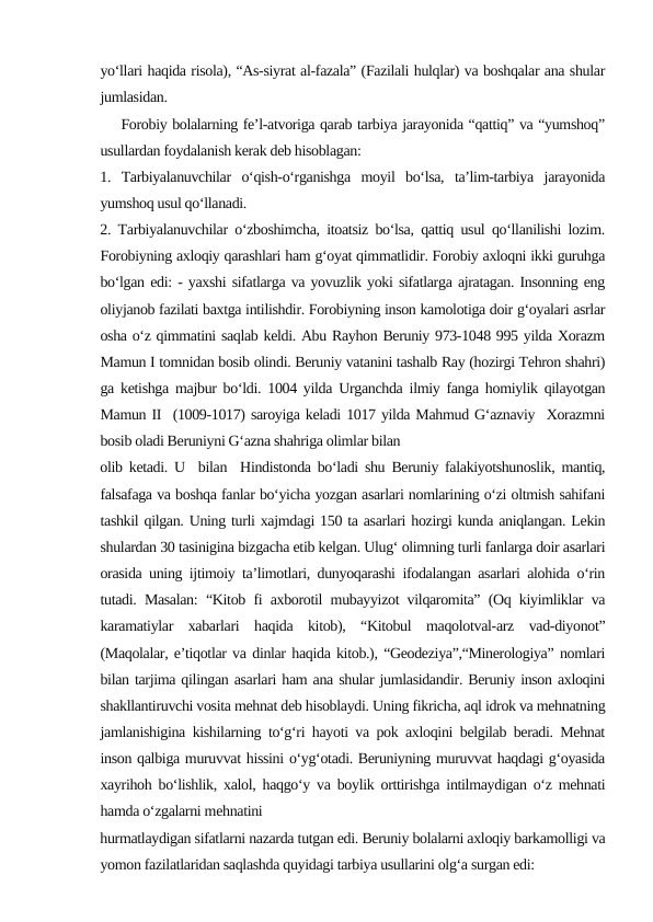 yo‘llari haqida risola), “As-siyrat al-fazala” (Fazilali hulqlar) va boshqalar ana shular
jumlasidan.
    Forobiy bolalarning fe’l-atvoriga qarab tarbiya jarayonida “qattiq” va “yumshoq”
usullardan foydalanish kerak deb hisoblagan: 
1.  Tarbiyalanuvchilar  o‘qish-o‘rganishga  moyil  bo‘lsa,  ta’lim-tarbiya  jarayonida
yumshoq usul qo‘llanadi.
2. Tarbiyalanuvchilar o‘zboshimcha, itoatsiz bo‘lsa, qattiq usul qo‘llanilishi lozim.
Forobiyning axloqiy qarashlari ham g‘oyat qimmatlidir. Forobiy axloqni ikki guruhga
bo‘lgan edi: - yaxshi sifatlarga va yovuzlik yoki sifatlarga ajratagan. Insonning eng
oliyjanob fazilati baxtga intilishdir. Forobiyning inson kamolotiga doir g‘oyalari asrlar
osha o‘z qimmatini saqlab keldi. Abu Rayhon Beruniy 973-1048 995 yilda Xorazm
Mamun I tomnidan bosib olindi. Beruniy vatanini tashalb Ray (hozirgi Tehron shahri)
ga ketishga majbur bo‘ldi. 1004 yilda Urganchda ilmiy fanga homiylik qilayotgan
Mamun II  (1009-1017) saroyiga keladi 1017 yilda Mahmud G‘aznaviy  Xorazmni
bosib oladi Beruniyni G‘azna shahriga olimlar bilan
olib ketadi. U  bilan  Hindistonda bo‘ladi shu Beruniy falakiyotshunoslik, mantiq,
falsafaga va boshqa fanlar bo‘yicha yozgan asarlari nomlarining o‘zi oltmish sahifani
tashkil qilgan. Uning turli xajmdagi 150 ta asarlari hozirgi kunda aniqlangan. Lekin
shulardan 30 tasinigina bizgacha etib kelgan. Ulug‘ olimning turli fanlarga doir asarlari
orasida uning ijtimoiy ta’limotlari, dunyoqarashi ifodalangan asarlari alohida o‘rin
tutadi. Masalan: “Kitob fi axborotil mubayyizot vilqaromita” (Oq kiyimliklar va
karamatiylar  xabarlari  haqida  kitob),  “Kitobul  maqolotval-arz  vad-diyonot”
(Maqolalar, e’tiqotlar va dinlar haqida kitob.), “Geodeziya”,“Minerologiya” nomlari
bilan tarjima qilingan asarlari ham ana shular jumlasidandir. Beruniy inson axloqini
shakllantiruvchi vosita mehnat deb hisoblaydi. Uning fikricha, aql idrok va mehnatning
jamlanishigina kishilarning to‘g‘ri hayoti va pok axloqini belgilab beradi. Mehnat
inson qalbiga muruvvat hissini o‘yg‘otadi. Beruniyning muruvvat haqdagi g‘oyasida
xayrihoh bo‘lishlik, xalol, haqgo‘y va boylik orttirishga intilmaydigan o‘z mehnati
hamda o‘zgalarni mehnatini
hurmatlaydigan sifatlarni nazarda tutgan edi. Beruniy bolalarni axloqiy barkamolligi va
yomon fazilatlaridan saqlashda quyidagi tarbiya usullarini olg‘a surgan edi:
