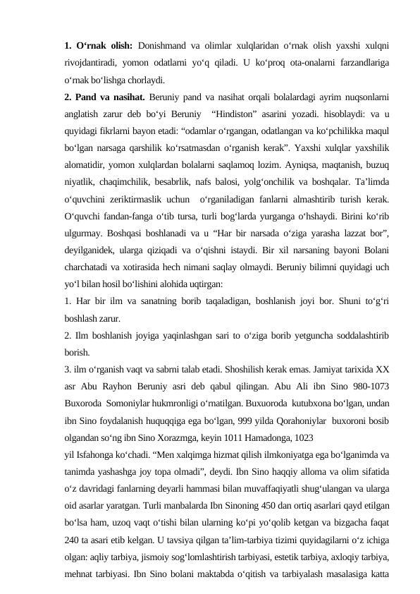 1. O‘rnak olish: Donishmand va olimlar xulqlaridan o‘rnak olish yaxshi xulqni
rivojdantiradi, yomon odatlarni yo‘q qiladi. U ko‘proq ota-onalarni farzandlariga
o‘rnak bo‘lishga chorlaydi.
2. Pand va nasihat. Beruniy pand va nasihat orqali bolalardagi ayrim nuqsonlarni
anglatish zarur deb bo‘yi Beruniy  “Hindiston” asarini yozadi. hisoblaydi: va u
quyidagi fikrlarni bayon etadi: “odamlar o‘rgangan, odatlangan va ko‘pchilikka maqul
bo‘lgan narsaga qarshilik ko‘rsatmasdan o‘rganish kerak”. Yaxshi xulqlar yaxshilik
alomatidir, yomon xulqlardan bolalarni saqlamoq lozim. Ayniqsa, maqtanish, buzuq
niyatlik, chaqimchilik, besabrlik, nafs balosi, yolg‘onchilik va boshqalar. Ta’limda
o‘quvchini zeriktirmaslik uchun  o‘rganiladigan fanlarni almashtirib turish kerak.
O‘quvchi fandan-fanga o‘tib tursa, turli bog‘larda yurganga o‘hshaydi. Birini ko‘rib
ulgurmay. Boshqasi boshlanadi va u “Har bir narsada o‘ziga yarasha lazzat bor”,
deyilganidek, ularga qiziqadi va o‘qishni istaydi. Bir xil narsaning bayoni Bolani
charchatadi va xotirasida hech nimani saqlay olmaydi. Beruniy bilimni quyidagi uch
yo‘l bilan hosil bo‘lishini alohida uqtirgan: 
1. Har bir ilm va sanatning borib taqaladigan, boshlanish joyi bor. Shuni to‘g‘ri
boshlash zarur.
2. Ilm boshlanish joyiga yaqinlashgan sari to o‘ziga borib yetguncha soddalashtirib
borish. 
3. ilm o‘rganish vaqt va sabrni talab etadi. Shoshilish kerak emas. Jamiyat tarixida XX
asr Abu Rayhon Beruniy asri deb qabul qilingan. Abu Ali ibn Sino 980-1073
Buxoroda  Somoniylar hukmronligi o‘rnatilgan. Buxuoroda  kutubxona bo‘lgan, undan
ibn Sino foydalanish huquqqiga ega bo‘lgan, 999 yilda Qorahoniylar  buxoroni bosib
olgandan so‘ng ibn Sino Xorazmga, keyin 1011 Hamadonga, 1023
yil Isfahonga ko‘chadi. “Men xalqimga hizmat qilish ilmkoniyatga ega bo‘lganimda va
tanimda yashashga joy topa olmadi”, deydi. Ibn Sino haqqiy alloma va olim sifatida
o‘z davridagi fanlarning deyarli hammasi bilan muvaffaqiyatli shug‘ulangan va ularga
oid asarlar yaratgan. Turli manbalarda Ibn Sinoning 450 dan ortiq asarlari qayd etilgan
bo‘lsa ham, uzoq vaqt o‘tishi bilan ularning ko‘pi yo‘qolib ketgan va bizgacha faqat
240 ta asari etib kelgan. U tavsiya qilgan ta’lim-tarbiya tizimi quyidagilarni o‘z ichiga
olgan: aqliy tarbiya, jismoiy sog‘lomlashtirish tarbiyasi, estetik tarbiya, axloqiy tarbiya,
mehnat tarbiyasi. Ibn Sino bolani maktabda o‘qitish va tarbiyalash masalasiga katta
