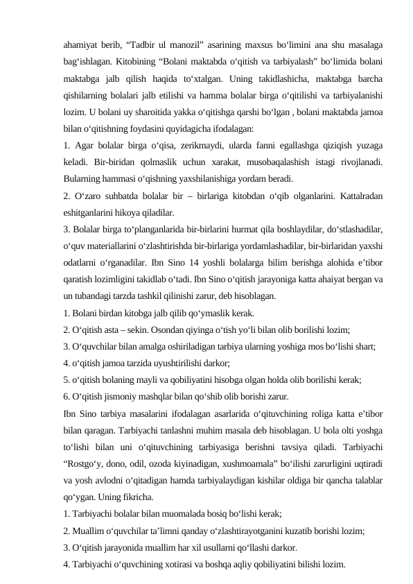 ahamiyat berib, “Tadbir ul manozil” asarining maxsus bo‘limini ana shu masalaga
bag‘ishlagan. Kitobining “Bolani maktabda o‘qitish va tarbiyalash” bo‘limida bolani
maktabga  jalb  qilish  haqida  to‘xtalgan.  Uning  takidlashicha,  maktabga  barcha
qishilarning bolalari jalb etilishi va hamma bolalar birga o‘qitilishi va tarbiyalanishi
lozim. U bolani uy sharoitida yakka o‘qitishga qarshi bo‘lgan , bolani maktabda jamoa
bilan o‘qitishning foydasini quyidagicha ifodalagan: 
1. Agar bolalar birga o‘qisa, zerikmaydi, ularda fanni egallashga qiziqish yuzaga
keladi.  Bir-biridan  qolmaslik  uchun  xarakat,  musobaqalashish  istagi  rivojlanadi.
Bularning hammasi o‘qishning yaxshilanishiga yordam beradi. 
2. O‘zaro suhbatda bolalar bir – birlariga kitobdan o‘qib olganlarini. Kattalradan
eshitganlarini hikoya qiladilar.
3. Bolalar birga to‘planganlarida bir-birlarini hurmat qila boshlaydilar, do‘stlashadilar,
o‘quv materiallarini o‘zlashtirishda bir-birlariga yordamlashadilar, bir-birlaridan yaxshi
odatlarni o‘rganadilar. Ibn Sino 14 yoshli bolalarga bilim berishga alohida e’tibor
qaratish lozimligini takidlab o‘tadi. Ibn Sino o‘qitish jarayoniga katta ahaiyat bergan va
un tubandagi tarzda tashkil qilinishi zarur, deb hisoblagan.
1. Bolani birdan kitobga jalb qilib qo‘ymaslik kerak.
2. O‘qitish asta – sekin. Osondan qiyinga o‘tish yo‘li bilan olib borilishi lozim;
3. O‘quvchilar bilan amalga oshiriladigan tarbiya ularning yoshiga mos bo‘lishi shart;
4. o‘qitish jamoa tarzida uyushtirilishi darkor;
5. o‘qitish bolaning mayli va qobiliyatini hisobga olgan holda olib borilishi kerak;
6. O‘qitish jismoniy mashqlar bilan qo‘shib olib borishi zarur.
Ibn Sino tarbiya masalarini ifodalagan asarlarida o‘qituvchining roliga katta e’tibor
bilan qaragan. Tarbiyachi tanlashni muhim masala deb hisoblagan. U bola olti yoshga
to‘lishi  bilan  uni  o‘qituvchining  tarbiyasiga  berishni  tavsiya  qiladi.  Tarbiyachi
“Rostgo‘y, dono, odil, ozoda kiyinadigan, xushmoamala” bo‘ilishi zarurligini uqtiradi
va yosh avlodni o‘qitadigan hamda tarbiyalaydigan kishilar oldiga bir qancha talablar
qo‘ygan. Uning fikricha.
1. Tarbiyachi bolalar bilan muomalada bosiq bo‘lishi kerak;
2. Muallim o‘quvchilar ta’limni qanday o‘zlashtirayotganini kuzatib borishi lozim;
3. O‘qitish jarayonida muallim har xil usullarni qo‘llashi darkor.
4. Tarbiyachi o‘quvchining xotirasi va boshqa aqliy qobiliyatini bilishi lozim.
