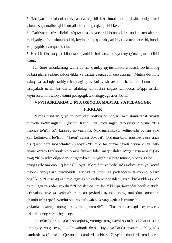5. Tarbiyachi bolalarni tarbiyalashda tegishli jazo horalarini qo‘llashi, o‘tilganlarni
takrorlashga majbur qilish orqali ularni fanga qiziqtirishi kerak.
6.  Tarbiyachi  o‘z  fikrini  o‘quvchiga  bayon  qilishdan  oldin  undan  masalaning
mohiyatiga o‘zi tushunib olishi, keyin uni qisqa, aniq, adabiy tilda tushuntirishi, bunda
ko‘p gapirishdan qochish lozim. 
7. Har bir fikr xaqiqat bilan tasdiqlanishi, bolalarda hissiyot uyog‘otadigan bo‘lishi
lozim.
    Ibn Sino insonlarning sabrli va har qanday qiyinchilikka chidamli bo‘lishining
oqibati ularni yuksak axloqiylikka va baxtga yetaklaydi, deb uqtirgan. Mutafakkirining
axloq  va  axloqiy  tarbiya  haqidagi  g‘oyalari  yosh  avlodni  barkamol  inson  qilib
tarbiyalash uchun bir dastur sifatidagi qimmatini saqlab kelmoqda, to‘qqiz asrdan
keyin bu ta’lim-tarbiya tizimi pedagogik texnalogiyaga asos  bo‘ldi. 
VI-VII ASRLARDA O‘RTA OSIYОDA MAKTAB VA PEDAGOGIK
FIKRLAR
“Ilmga nisbatan guyo chupon kabi posbon bo‘linglar, lekin ilmni faqat rivoyat
qiluvchi  bo‘lmanglar” “Qur’oni Karim” da ifodalangan tarbiyaviy g‘oyalar “Biz
insonga to‘g‘ri yo‘l kursatib qo‘yganmiz. Xoxlagan shukur keltiruvchi bo‘lsin yoki
kufr keltiruvchi bo‘lsin” (“Inson” surasi 30-oyat) “Sizlarga biror musibat yetsa unga
o‘z gunohingiz sababchidir” (30-oyat) “Bilgilki bu dunyo hayoti o‘yin- kulgu, zeb-
ziynat o‘zaro faxrlanish ko‘p mol farzand bilan maqtnishdan o‘zga narsa emas” (20-
oyat) “Kim zulm qilgandan so‘ng tavba qilib, yaxshi ishlarga tutinsa, albatta, Olloh
uning tavbasini qabul qiladi” (39-oyat) Islom dini va hadislarda ta’lim- tarbiya Komil
insonni tarbiyalash predmetida tasavvuf ta’limoti va pedagogika tarixining o‘zaro
bog‘likligi “Bir soatgina ilm o‘rganish bir kechalik ibodatdan yaxshi, bir kunlik esa uch
oy tutilgan ro‘zadan yaxshi ” “Hadislar”da ilm-fan “Ikki qiz farzandni boqib o‘stirib,
tarbiyalab,  voyaga  yetkazib  munosib  joylarda  uzatsa,  uning  mukofoti  jannatdir”
“Kimki uchta qiz farzandni o‘stirib, tarbiyalab, voyaga yetkazib munosib
joylarda  uzatsa,  uning  mukofoti  jannatdir”  “Oila  nafaqasidagi  tejamkorlik
tirikchilikning yaratishga teng.
     Odamlar bilan do‘stlashish aqlning yarmiga teng Savol so‘rash odoblarini bilan
limning yarmiga teng. ” - Ilm-sahroda do’st, Hayot yo’llarida tayanch, - Yolg‘izlik
damlarda yoo’ldosh, - Quvonchli damlarda rahbar,- Qayg‘uli damlarda madakor, -
