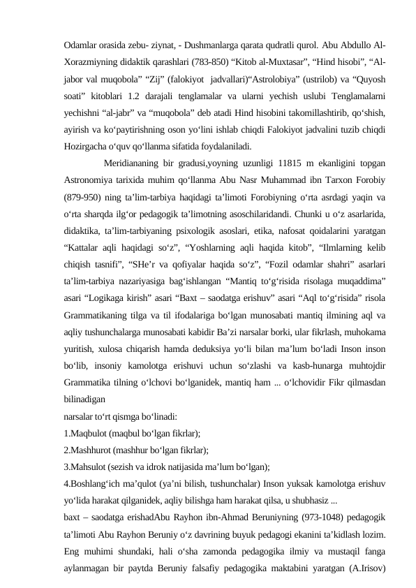 Odamlar orasida zebu- ziynat, - Dushmanlarga qarata qudratli qurol. Abu Abdullo Al-
Xorazmiyning didaktik qarashlari (783-850) “Kitob al-Muxtasar”, “Hind hisobi”, “Al-
jabor val muqobola” “Zij” (falokiyot  jadvallari)“Astrolobiya” (ustrilob) va “Quyosh
soati”  kitoblari  1.2  darajali  tenglamalar  va  ularni  yechish  uslubi  Tenglamalarni
yechishni “al-jabr” va “muqobola” deb atadi Hind hisobini takomillashtirib, qo‘shish,
ayirish va ko‘paytirishning oson yo‘lini ishlab chiqdi Falokiyot jadvalini tuzib chiqdi
Hozirgacha o‘quv qo‘llanma sifatida foydalaniladi.   
        Meridiananing bir gradusi,yoyning uzunligi 11815 m ekanligini topgan
Astronomiya tarixida muhim qo‘llanma Abu Nasr Muhammad ibn Tarxon Forobiy
(879-950) ning ta’lim-tarbiya haqidagi ta’limoti Forobiyning o‘rta asrdagi yaqin va
o‘rta sharqda ilg‘or pedagogik ta’limotning asoschilaridandi. Chunki u o‘z asarlarida,
didaktika, ta’lim-tarbiyaning psixologik asoslari, etika, nafosat qoidalarini yaratgan
“Kattalar aqli haqidagi so‘z”, “Yoshlarning aqli haqida kitob”, “Ilmlarning kelib
chiqish tasnifi”, “SHe’r va qofiyalar haqida so‘z”, “Fozil odamlar shahri” asarlari
ta’lim-tarbiya nazariyasiga bag‘ishlangan “Mantiq to‘g‘risida risolaga muqaddima”
asari “Logikaga kirish” asari “Baxt – saodatga erishuv” asari “Aql to‘g‘risida” risola
Grammatikaning tilga va til ifodalariga bo‘lgan munosabati mantiq ilmining aql va
aqliy tushunchalarga munosabati kabidir Ba’zi narsalar borki, ular fikrlash, muhokama
yuritish, xulosa chiqarish hamda deduksiya yo‘li bilan ma’lum bo‘ladi Inson inson
bo‘lib,  insoniy  kamolotga  erishuvi  uchun  so‘zlashi  va  kasb-hunarga  muhtojdir
Grammatika tilning o‘lchovi bo‘lganidek, mantiq ham ... o‘lchovidir Fikr qilmasdan
bilinadigan
narsalar to‘rt qismga bo‘linadi:
1.Maqbulot (maqbul bo‘lgan fikrlar);
2.Mashhurot (mashhur bo‘lgan fikrlar);
3.Mahsulot (sezish va idrok natijasida ma’lum bo‘lgan);
4.Boshlang‘ich ma’qulot (ya’ni bilish, tushunchalar) Inson yuksak kamolotga erishuv
yo‘lida harakat qilganidek, aqliy bilishga ham harakat qilsa, u shubhasiz ... 
baxt – saodatga erishadAbu Rayhon ibn-Ahmad Beruniyning (973-1048) pedagogik
ta’limoti Abu Rayhon Beruniy o‘z davrining buyuk pedagogi ekanini ta’kidlash lozim.
Eng muhimi shundaki, hali o‘sha zamonda pedagogika ilmiy va mustaqil fanga
aylanmagan bir paytda Beruniy falsafiy pedagogika maktabini yaratgan (A.Irisov)
