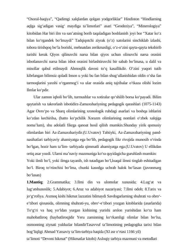 “Osoral-baqiya”, “Qadimgi xalqlardan qolgan yodgorliklar” Hindiston “Hindlarning
aqlga sig‘adigan vasig‘ maydiga ta’limotlari” asari “Geodeziya”, “Minerologiya”
kitobidan Har biri ilm va san’atning borib taqaladigan boshlanish joyi bor “Xatar ko‘z
bilan ko‘rgandek bo‘lmaydi” Tadqiqotchi ziyrak (o‘z) xatolarini sinchiklab izlashi,
tobora tirishqoq bo‘la borishi, mehnatdan zerikmasligi, o‘z-o‘zini qayta-qayta tekshirib
turishi  kerak  Qiyos  qilinuvchi  narsa  bilan  qiyos  uchun  olinuvchi  narsa  orasini
isbotlanuvchi narsa bilan isbot orasini birlashtiruvchi bir sabab bo‘lmasa, u dalil va
misollar  qabul  etilmaydi  Ahmoqlik  davosi  to‘q  kasallikdir.  O‘zini  yuqori  tutib
kibrlangan bilimsiz qoladi Inson u yoki bu fan bilan shug‘ullanishidan oldin o‘sha fan
tarmoqlarini yaxshi o‘rganmog‘i va ular orasida aniq tajribalar o‘tkaza olishi lozim
Ilmlar ko‘pdir. 
      Ular zamon iqboli bo‘lib, turmushlar va xotiralar qo‘shilib borsa ko‘payadi. Bilim
qaytarish va takrorlash isbotidirz-Zamaxshariyning pedagogik qarashlari (1075-1143)
Agar Ovro‘po va Sharq olimlarining xronologik ruhdagi asarlari va boshqa ishlarini
ko‘zdan kechirilsa, (hatto ko‘pchilik Xorazm olimlarining nomlari o‘zbek xalqiga
noma’lum), shu adolatli fikrga qanoat hosil qilish mumkin.Shunday yirik qomusiy
olimlardan biri Az-Zamaxshariydir.(U.Uvatov) Tabiiyki, Az-Zamaxshariyning pand-
nasihatlari tarbiyaviy ahamiyatga ega bo‘lib, pedagogik fikr rivojida munosib o‘rinda
bo‘lgan, hozir ham ta’lim- tarbiyada qimmatli ahamiyatga ega.(U.Uvatov) U ellikdan
ortiq asar yozdi. Ularni ma’naviy mazmuniga ko‘ra quyidagicha guruhlash mumkin:
Yoki ilmli bo‘l, yoki ilmga tayanib, ish tutadigan bo‘l,loaqal ilmni tinglab eshitadigan
bo‘l. Biroq to‘rtinchisi bo‘lma, chunki kasodga uchrab halok bo‘lasan (juvonmarg
bo‘lasan) 
1.Mantiq; 2.Grammatika;  3.Ilmi  din  va  ulomolar  xususida;  4.Lug‘at  va
lug‘atshunoslik; 5.Adabiyot; 6.Aruz va adabiyot nazariyasi; 7.Ilmi odob; 8.Tarix va
jo‘g‘rofiya. Axmoq kishi hikmat lazzatini bilmaydi Savdogarlarning shuhrati va obro‘-
e’tibori qissasida, olimning shuhrati-yu, obro‘-e’tibori yozgan kitoblarida (asarlarida)
To‘g‘ri  va  haq  yo‘ldan  yurgan  kishining  yurishi  arslon  yurishidan  ko‘ra  ham
mahobatliroq  (haybatliroq)dir  Yeru  zaminning  ko‘rkamligi  olimlar  bilan  bo‘lsa,
osmonning ziynati yulduzlar bilandirTasavvuf ta’limotining pedagogika tarixi bilan
bog’liqligi Ahmad Yassaviy ta’lim-tarbiya haqida (XI asr o‘rtasi 1166 yil)
ta’limoti “Devoni hikmat” (Hikmatlar kitobi) Axloqiy tarbiya mazmuni va metodlari

