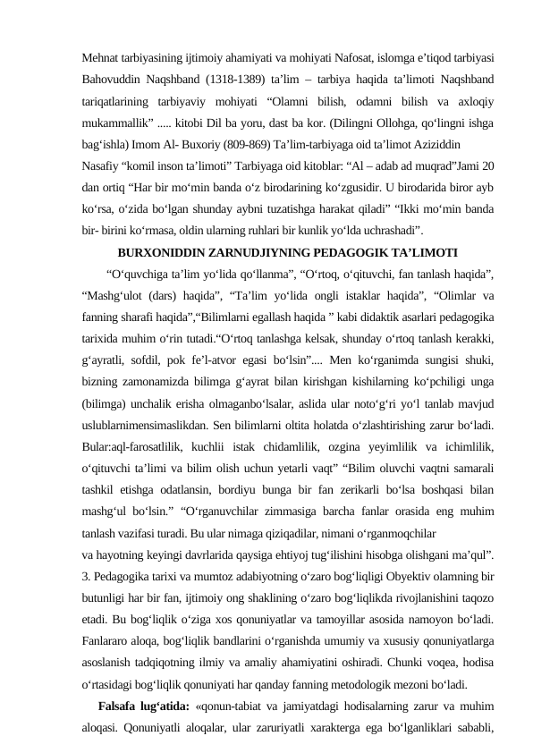 Mehnat tarbiyasining ijtimoiy ahamiyati va mohiyati Nafosat, islomga e’tiqod tarbiyasi
Bahovuddin Naqshband (1318-1389) ta’lim – tarbiya haqida ta’limoti Naqshband
tariqatlarining  tarbiyaviy  mohiyati  “Olamni  bilish,  odamni  bilish  va  axloqiy
mukammallik” ..... kitobi Dil ba yoru, dast ba kor. (Dilingni Ollohga, qo‘lingni ishga
bag‘ishla) Imom Al- Buxoriy (809-869) Ta’lim-tarbiyaga oid ta’limot Aziziddin
Nasafiy “komil inson ta’limoti” Tarbiyaga oid kitoblar: “Al – adab ad muqrad”Jami 20
dan ortiq “Har bir mo‘min banda o‘z birodarining ko‘zgusidir. U birodarida biror ayb
ko‘rsa, o‘zida bo‘lgan shunday aybni tuzatishga harakat qiladi” “Ikki mo‘min banda
bir- birini ko‘rmasa, oldin ularning ruhlari bir kunlik yo‘lda uchrashadi”.
BURXONIDDIN ZARNUDJIYNING PEDAGOGIK TA’LIMOTI
 
“O‘quvchiga ta’lim yo‘lida qo‘llanma”, “O‘rtoq, o‘qituvchi, fan tanlash haqida”,
“Mashg‘ulot  (dars) haqida”, “Ta’lim yo‘lida ongli istaklar  haqida”, “Olimlar va
fanning sharafi haqida”,“Bilimlarni egallash haqida ” kabi didaktik asarlari pedagogika
tarixida muhim o‘rin tutadi.“O‘rtoq tanlashga kelsak, shunday o‘rtoq tanlash kerakki,
g‘ayratli, sofdil, pok fe’l-atvor egasi bo‘lsin”.... Men ko‘rganimda sungisi shuki,
bizning zamonamizda bilimga g‘ayrat bilan kirishgan kishilarning ko‘pchiligi unga
(bilimga) unchalik erisha olmaganbo‘lsalar, aslida ular noto‘g‘ri yo‘l tanlab mavjud
uslublarnimensimaslikdan. Sen bilimlarni oltita holatda o‘zlashtirishing zarur bo‘ladi.
Bular:aql-farosatlilik,  kuchlii  istak  chidamlilik,  ozgina  yeyimlilik  va  ichimlilik,
o‘qituvchi ta’limi va bilim olish uchun yetarli vaqt” “Bilim oluvchi vaqtni samarali
tashkil etishga odatlansin, bordiyu bunga bir fan zerikarli bo‘lsa boshqasi  bilan
mashg‘ul bo‘lsin.”  “O‘rganuvchilar zimmasiga barcha fanlar orasida eng muhim
tanlash vazifasi turadi. Bu ular nimaga qiziqadilar, nimani o‘rganmoqchilar
va hayotning keyingi davrlarida qaysiga ehtiyoj tug‘ilishini hisobga olishgani ma’qul”.
3. Pedagogika tarixi va mumtoz adabiyotning o‘zaro bog‘liqligi Obyektiv olamning bir
butunligi har bir fan, ijtimoiy ong shaklining o‘zaro bog‘liqlikda rivojlanishini taqozo
etadi. Bu bog‘liqlik o‘ziga xos qonuniyatlar va tamoyillar asosida namoyon bo‘ladi.
Fanlararo aloqa, bog‘liqlik bandlarini o‘rganishda umumiy va xususiy qonuniyatlarga
asoslanish tadqiqotning ilmiy va amaliy ahamiyatini oshiradi. Chunki voqea, hodisa
o‘rtasidagi bog‘liqlik qonuniyati har qanday fanning metodologik mezoni bo‘ladi.
   Falsafa lug‘atida: «qonun-tabiat va jamiyatdagi hodisalarning zarur va muhim
aloqasi. Qonuniyatli aloqalar, ular zaruriyatli xarakterga ega bo‘lganliklari sababli,
