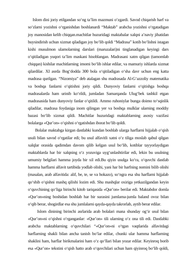     Islom dini joriy etilgandan so‘ng ta’lim mazmuni o‘zgardi. Savod chiqarish harf va
so‘zlarni yozishni o‘rganishdan boshlanardi “Maktab” arabcha yozishni o‘rgatadigan
joy manosidan kelib chiqqan.machitlar huzuridagi maktabalar xalqni a’naviy jihatidan
buysindirish uchun xizmat qiladigan joy bo‘lib qoldi “Madrasa” kotib bo‘lishni istagan
kishi  musulmon  ulamolarning  darslari  (maruzalari)ni  tinglanadigan  keyingi  dars
o‘qitiladigan yuqori ta’lim maskani hisoblangan. Madrasani xatm qilgan (tamomlab
chiqqan) kishilar machitlarning imomi bo‘lib ishlar edilar, va mamuriy ishlarda xizmat
qilardilar. XI asrda Bog‘dodda 300 bola o‘qitiladigan o‘sha davr uchun eng katta
madrasa qurilgan. “Nizomiya” deb atalagan shu madrasada Al-G‘azzoliy matematika
va  boshqa fanlarni  o‘qitishni  joriy  qildi.  Dunyoviy  fanlarni  o‘qitishga  boshqa
madrasalarda  ham  urinib ko‘rildi, jumladan  Samarqanda  Ulug‘bek tashkil  etgan
madrasasida ham dunyoviy fanlar o‘qitildi. Ammo ruhoniylar bunga doimo to‘sqinlik
qiladilar, madrasa foydasiga inom qilingan yer va boshqa mulklar ularning moddiy
bazasi  bo‘lib  xizmat  qildi.  Machitlar  huzuridagi  maktablarning  asosiy  vazifasi
bolalarga «Qur’on» o‘qishni o‘rgatishdan iborat bo‘lib qoldi. 
      Bolalar maktabga kirgan dastlabki kundan boshlab ularga harflarni hijjalab o‘qish
usuli bilan savod o‘rgatilar edi; bu usul alfavitli xatni o‘z tiliga moslab qabul qilgan
xalqlar orasida qadimdan davom qilib kelgan usul bo‘lib, kotiblar tayyorlaydigan
maktablarda har bir xalqning o‘z yozuviga uyg‘unlashtirilar edi, lekin bu usulning
umumiy belgilari hamma joyda bir xil edi.Bu qiyin usulga ko‘ra, o‘quvchi dastlab
hamma harflarni alfavit tartibida yodlab olishi, yani har bir harfning nomini bilib olishi
(masalan, arab alfavitida: alif, be, te, se va hokazo), so‘ngra esa shu harflarni hijjalab
qo‘shib o‘qishni mashq qilishi lozim edi. Shu mashqlar oxiriga yetkazilgandan keyin
o‘quvchining qo‘liga birinchi kitob tariqasida «Qur’on» berilar edi. Maktabdor domla
«Qur’on»ning boshidan boshlab har bir surasini jumlama-jumla baland ovoz bilan
o‘qib berar, shogirdlar esa shu jumlalarni qayda-qayda takrorlab, aytib berar edilar.
     Islom dinining birinchi asrlarida arab bolalari mana shunday og‘ir usul bilan
«Qur’on»ni o‘qishni o‘rganganlar: «Qur’on» tili ularning o‘z ona tili edi. Dastlabki
arabcha  maktablarning  o‘quvchilari  “«Qur’on»ni  o‘tgan  vaqtlarida  alfavitdagi
harflarning shakli bilan ancha tanish bo‘lar edilar, chunki ular hamma harflarning
shaklini ham, harflar birikmalarini ham o‘z qo‘llari bilan yozar edilar. Keyinroq borib
esa «Qur’on» tekstini o‘qish hatto arab o‘quvchilari uchun ham qiyinroq bo‘lib qoldi,
