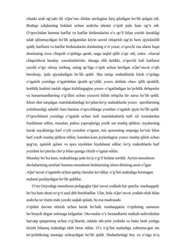 chunki arab og‘zaki tili «Qur’on» tilidan anchagina farq qiladigan bo‘lib qolgan edi.
Boshqa  xalqlarning  bolalari  uchun  arabcha  tekstni  o‘qish  juda ham  og‘ir  edi.
O‘quvchidan hamma harflar va harflar birikmalarini o‘z qo‘li bilan yozish kerakligi
talab qilinmaydigan bo‘lib qolganidan keyin savod chiqarish tag‘in ham qiyinlashib
qoldi; harflarni va harflar birikmalarini domlaning o‘zi yozar, o‘quvchi esa ularni faqat
domlaning ovoz chiqarib o‘qishiga qarab, unga taqlid qilib o‘qir edi, xolos. «Savod
chiqarish»ni bunday «osonlashtirish» shunga olib keldiki, o‘quvchi hali harflarni
yaxshi o‘qiy olmay turiboq, uning qo‘liga o‘qish uchun berilgan «Qur’on»ni o‘qib
berolmay, juda qiynaladigan bo‘lib qoldi. Shu tariqa maktablarda kitob o‘qishga
o‘rgatish yozishga o‘rgatishdan ajratib qo‘yildi; yozuv alohida «fan» qilib ajratildi,
kotiblik kasbini tanlab olgan kishilargagina yozuv o‘rgatiladigan ko‘pchilik dehqonlar
va hunarmandlarning o‘g‘illari uchun yozuvni bilish ortiqcha bir narsa bo‘lib qoldi.
Islom dini tarqalgan mamlakatlardagi ko‘pdan-ko‘p maktablarda yozuv  qurollarining
yetishmasligi sababli ham hamma o‘quvchilarga yozishni o‘rgatish qiyin bo‘lib qoldi.
O‘quvchilarni yozishga o‘rgatish uchun turli mamlakatlarda turli xil vositalardan
foydalanar edilar, masalan, palma yaproqlariga yozib xat mashq qildirar, tuyalarning
kurak suyaklariga harf o‘yib yozishni o‘rgatar, mis qozonning orqasiga ko‘mir bilan
harf yozib mashq qildirar edilar; kamdan-kam joylardagina yozuv mashq qilish uchun
qog‘oz, qamish qalam va qora siyohdan foydalanar edilar; ko‘p maktablarda harf
yozishni ko‘pincha cho‘p bilan qumga chizib o‘rgatar edilar.
Shunday bo‘lsa ham, maktablarga juda ko‘p o‘g‘il bolalar tortildi. Ayrim musulmon 
davlatlarining amirlari hamma musulmon bolalarining islom dinining asosi o‘lgan 
«Qur’on»ni o‘rganishi uchun qattiq choralar ko‘rdilar; o‘g‘lini maktabga bormagan 
otalarni jazolaydigan bo‘lib qoldilar.
      O‘rta Osiyodagi musulmon pedagoglar Qur’on»ni yodlash har qancha  mashaqqatli
bo‘lsa ham shuni to‘g‘ri usul deb hisobladilar. Ular, bola «Qur’on»ni yodlab olish bilan
arabcha so‘zlarni esda yaxshi saqlab qoladi, bu esa madrasada
o‘qishni  davom  ettirish  uchun  kerak  bo‘ladi;  mashaqqatsiz  o‘qishning  samarasi
bo‘lmaydi degan xulosaga kelganlar. Ota-onalar o‘z farzandlarini maktab tashvishidan
barvaqt qutqarmoq uchun o‘g‘illarini, odatda olti-yetti yoshida va hatto besh yeshga
kirishi bilanoq maktabga eltib berar edilar. O‘z o‘g‘lini maktabga yuborma-gan ota
ko‘pchilikning tanasiga uchraydigan bo‘lib qoldi. Shaharlardagi boy va o‘ziga to‘q
