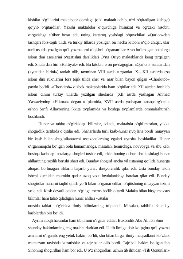 kishilar o‘g‘illarini maktabdor domlaga (o‘zi maktab ochib, o‘zi o‘qitadigan kishiga)
qo‘yib  o‘qitardilar.  Yaxshi  maktabdor  o‘quvchiga  husnixat  va  og‘zaki  hisobni
o‘rgatishga  e’tibor  berar  edi, uning kattaroq yoshdagi  o‘quvchilari  «Qur’on»dan
tashqari fors-tojik tilida va turkiy tillarda yozilgan bir necha kitobni o‘qib chiqar, ular
turli usulda yozilgan qo‘l yozmalarni o‘qishni o‘rganardilar.Arab bo‘lmagan bolalarga
islom dini asoslarini o‘rgatishni darsliklari O‘rta Osiyo maktablarida keng tarqalgan
edi. Shulardan biri «Haftiyak» edi. Bu kitobni eron pe-dagoglari «Qur’on» suralaridan
(«yettidan birini») tanlab olib, taxminan VIII asrda tuzganlar. X—XII asrlarda esa
islom dini ruknlarini fors tojik tilida sher va nasr bilan bayon qilgan «Chorkitob»
paydo bo‘ldi. «Chorkitob» o‘zbek maktablarida ham o‘qitilar edi. XII asrdan boshlab
islom  dinini  turkiy  tillarda  yozilgan  sherlarda  (XII  asrda  yashagan  Ahmad
Yassaviyning «Hikmat» degan to‘plamida, XVII asrda yashagan kattaqo‘rg‘onlik
eshon So‘fi Allayorning ikkita to‘plamida va boshqa to‘plamlarda ommalashtirish
boshlandi.
      Hunar va tabiat to‘g‘risidagi bilimlar, odatda, maktabda o‘qitilmasdan, yakka
shogirdlik tartibida o‘qitilar edi. Shaharlarda turli kasb-hunar rivojlana bordi muayyan
bir kasb bilan shug‘ullanuvchi ustaxonalarning egalari uyusha boshladilar. Hunar
o‘rganmoqchi bo‘lgan bola hunarmandga, masalan, temirchiga, novvoyga va shu kabi
boshqa kasbdagi ustalarga shogird tushar edi, lekin buning uchun shu kasbdagi hunar
ahllarining rozilik berishi shart edi. Bunday shogird ancha yil ustaning qo‘lida hunarga
aloqasi bo‘lmagan ishlarni bajarib yurar, dastyorchilik qilar edi. Usta bunday tekin
ishchi kuchidan mumkin qadar uzoq vaqt foydalanishga harakat qilar edi. Bunday
shogirdlar hunarni taqlid qilish yo‘li bilan o‘rganar edilar, o‘qitishning muayyan tizimi
yo‘q edi. Kasb deyarli otadan o‘g‘ilga meros bo‘lib o‘tardi Malaka bilan birga maxsus
bilimlar ham talab qiladigan hunar ahllari -ustalar
orasida  tabiat to‘g‘risida ilmiy bilimlarning to‘plandi. Masalan,  tabiblik shunday
kasblardan biri bo‘ldi.
    Ayrim atoqli hakimlar ham tib ilmini o‘rgatar edilar. Buxorolik Abu Ali ibn Sino
shunday hakimlarning eng mashhurlaridan edi. U tib ilmiga doir ko‘pgina qo‘l yozma
asarlarni o‘rganib, eng yetuk hakim bo‘ldi, shu bilan birga, ilmiy maqsadlarni ko‘zlab,
muntazam ravishda kuzatishlar va tajribalar olib bordi. Tajribali hakim bo‘lgan ibn
Sinoning shogirdlari ham bor edi. U o‘z shogirdlari uchun tib ilmidan «Tib Qonunlari»

