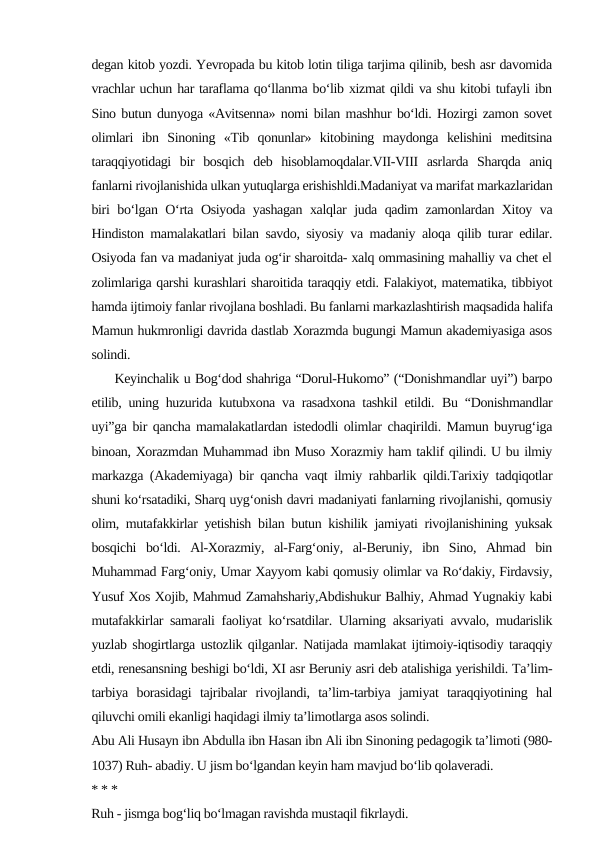 degan kitob yozdi. Yevropada bu kitob lotin tiliga tarjima qilinib, besh asr davomida
vrachlar uchun har taraflama qo‘llanma bo‘lib xizmat qildi va shu kitobi tufayli ibn
Sino butun dunyoga «Avitsenna» nomi bilan mashhur bo‘ldi. Hozirgi zamon sovet
olimlari  ibn  Sinoning  «Tib  qonunlar»  kitobining  maydonga  kelishini  meditsina
taraqqiyotidagi  bir  bosqich  deb  hisoblamoqdalar.VII-VIII  asrlarda  Sharqda  aniq
fanlarni rivojlanishida ulkan yutuqlarga erishishldi.Madaniyat va marifat markazlaridan
biri bo‘lgan O‘rta Osiyoda yashagan xalqlar juda qadim zamonlardan Xitoy va
Hindiston mamalakatlari bilan savdo, siyosiy va madaniy aloqa qilib turar edilar.
Osiyoda fan va madaniyat juda og‘ir sharoitda- xalq ommasining mahalliy va chet el
zolimlariga qarshi kurashlari sharoitida taraqqiy etdi. Falakiyot, matematika, tibbiyot
hamda ijtimoiy fanlar rivojlana boshladi. Bu fanlarni markazlashtirish maqsadida halifa
Mamun hukmronligi davrida dastlab Xorazmda bugungi Mamun akademiyasiga asos
solindi. 
     Keyinchalik u Bog‘dod shahriga “Dorul-Hukomo” (“Donishmandlar uyi”) barpo
etilib, uning huzurida kutubxona va rasadxona tashkil etildi.  Bu “Donishmandlar
uyi”ga bir qancha mamalakatlardan istedodli olimlar chaqirildi. Mamun buyrug‘iga
binoan, Xorazmdan Muhammad ibn Muso Xorazmiy ham taklif qilindi. U bu ilmiy
markazga (Akademiyaga) bir qancha vaqt ilmiy rahbarlik qildi.Tarixiy tadqiqotlar
shuni ko‘rsatadiki, Sharq uyg‘onish davri madaniyati fanlarning rivojlanishi, qomusiy
olim, mutafakkirlar yetishish bilan butun kishilik jamiyati rivojlanishining yuksak
bosqichi  bo‘ldi.  Al-Xorazmiy,  al-Farg‘oniy,  al-Beruniy,  ibn  Sino,  Ahmad  bin
Muhammad Farg‘oniy, Umar Xayyom kabi qomusiy olimlar va Ro‘dakiy, Firdavsiy,
Yusuf Xos Xojib, Mahmud Zamahshariy,Abdishukur Balhiy, Ahmad Yugnakiy kabi
mutafakkirlar samarali faoliyat ko‘rsatdilar. Ularning aksariyati avvalo, mudarislik
yuzlab shogirtlarga ustozlik qilganlar. Natijada mamlakat ijtimoiy-iqtisodiy taraqqiy
etdi, renesansning beshigi bo‘ldi, XI asr Beruniy asri deb atalishiga yerishildi. Ta’lim-
tarbiya  borasidagi  tajribalar  rivojlandi,  ta’lim-tarbiya  jamiyat  taraqqiyotining  hal
qiluvchi omili ekanligi haqidagi ilmiy ta’limotlarga asos solindi.
Abu Ali Husayn ibn Abdulla ibn Hasan ibn Ali ibn Sinoning pedagogik ta’limoti (980-
1037) Ruh- abadiy. U jism bo‘lgandan keyin ham mavjud bo‘lib qolaveradi.
* * *
Ruh - jismga bog‘liq bo‘lmagan ravishda mustaqil fikrlaydi.
