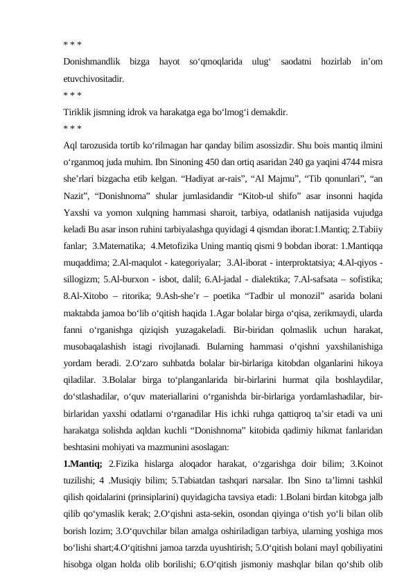 * * *
Donishmandlik  bizga  hayot  so‘qmoqlarida  ulug‘  saodatni  hozirlab  in’om
etuvchivositadir.
* * *
Tiriklik jismning idrok va harakatga ega bo‘lmog‘i demakdir.
* * *
Aql tarozusida tortib ko‘rilmagan har qanday bilim asossizdir. Shu bois mantiq ilmini
o‘rganmoq juda muhim. Ibn Sinoning 450 dan ortiq asaridan 240 ga yaqini 4744 misra
she’rlari bizgacha etib kelgan. “Hadiyat ar-rais”, “Al Majmu”, “Tib qonunlari”, “an
Nazit”, “Donishnoma” shular jumlasidandir “Kitob-ul shifo” asar insonni haqida
Yaxshi va yomon xulqning hammasi sharoit, tarbiya, odatlanish natijasida vujudga
keladi Bu asar inson ruhini tarbiyalashga quyidagi 4 qismdan iborat:1.Mantiq; 2.Tabiiy
fanlar;  3.Matematika;  4.Metofizika Uning mantiq qismi 9 bobdan iborat: 1.Mantiqqa
muqaddima; 2.Al-maqulot - kategoriyalar;  3.Al-iborat - interproktatsiya; 4.Al-qiyos -
sillogizm; 5.Al-burxon - isbot, dalil; 6.Al-jadal - dialektika; 7.Al-safsata – sofistika;
8.Al-Xitobo – ritorika; 9.Ash-she’r – poetika “Tadbir ul monozil” asarida bolani
maktabda jamoa bo‘lib o‘qitish haqida 1.Agar bolalar birga o‘qisa, zerikmaydi, ularda
fanni  o‘rganishga  qiziqish  yuzagakeladi.  Bir-biridan  qolmaslik  uchun  harakat,
musobaqalashish  istagi  rivojlanadi.  Bularning  hammasi  o‘qishni  yaxshilanishiga
yordam beradi. 2.O‘zaro suhbatda bolalar bir-birlariga kitobdan olganlarini hikoya
qiladilar.  3.Bolalar  birga  to‘planganlarida  bir-birlarini  hurmat  qila  boshlaydilar,
do‘stlashadilar, o‘quv materiallarini o‘rganishda bir-birlariga yordamlashadilar, bir-
birlaridan yaxshi odatlarni o‘rganadilar His ichki ruhga qattiqroq ta’sir etadi va uni
harakatga solishda aqldan kuchli “Donishnoma” kitobida qadimiy hikmat fanlaridan
beshtasini mohiyati va mazmunini asoslagan:
1.Mantiq; 2.Fizika  hislarga  aloqador  harakat,  o‘zgarishga  doir  bilim;  3.Koinot
tuzilishi; 4 .Musiqiy bilim; 5.Tabiatdan tashqari narsalar. Ibn Sino ta’limni tashkil
qilish qoidalarini (prinsiplarini) quyidagicha tavsiya etadi: 1.Bolani birdan kitobga jalb
qilib qo‘ymaslik kerak; 2.O‘qishni asta-sekin, osondan qiyinga o‘tish yo‘li bilan olib
borish lozim; 3.O‘quvchilar bilan amalga oshiriladigan tarbiya, ularning yoshiga mos
bo‘lishi shart;4.O‘qitishni jamoa tarzda uyushtirish; 5.O‘qitish bolani mayl qobiliyatini
hisobga olgan holda olib borilishi; 6.O‘qitish jismoniy mashqlar bilan qo‘shib olib
