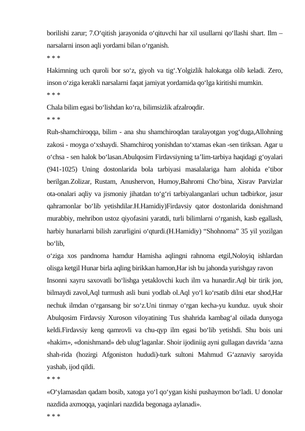 borilishi zarur; 7.O‘qitish jarayonida o‘qituvchi har xil usullarni qo‘llashi shart. Ilm –
narsalarni inson aqli yordami bilan o‘rganish.
* * *
Hakimning uch quroli bor so‘z, giyoh va tig‘.Yolgizlik halokatga olib keladi. Zero,
inson o‘ziga kerakli narsalarni faqat jamiyat yordamida qo‘lga kiritishi mumkin.
* * *
Chala bilim egasi bo‘lishdan ko‘ra, bilimsizlik afzalroqdir.
* * *
Ruh-shamchiroqqa, bilim - ana shu shamchiroqdan taralayotgan yog‘duga,Allohning
zakosi - moyga o‘xshaydi. Shamchiroq yonishdan to‘xtamas ekan -sen tiriksan. Agar u
o‘chsa - sen halok bo‘lasan.Abulqosim Firdavsiyning ta’lim-tarbiya haqidagi g‘oyalari
(941-1025)  Uning  dostonlarida  bola  tarbiyasi  masalalariga  ham  alohida  e’tibor
berilgan.Zolizar, Rustam, Anushervon, Humoy,Bahromi Cho‘bina, Xisrav Parvizlar
ota-onalari aqliy va jismoniy jihatdan to‘g‘ri tarbiyalanganlari uchun tadbirkor, jasur
qahramonlar bo‘lib yetishdilar.H.Hamidiy)Firdavsiy qator dostonlarida donishmand
murabbiy, mehribon ustoz qiyofasini yaratdi, turli bilimlarni o‘rganish, kasb egallash,
harbiy hunarlarni bilish zarurligini o‘qturdi.(H.Hamidiy) “Shohnoma” 35 yil yozilgan
bo‘lib,
o‘ziga xos pandnoma hamdur Hamisha aqlingni rahnoma etgil,Noloyiq ishlardan
olisga ketgil Hunar birla aqling birikkan hamon,Har ish bu jahonda yurishgay ravon
Insonni xayru saxovatli bo‘lishga yetaklovchi kuch ilm va hunardir.Aql bir tirik jon,
bilmaydi zavol,Aql turmush asli buni yodlab ol.Aql yo‘l ko‘rsatib dilni etar shod,Har
nechuk ilmdan o‘rgansang bir so‘z.Uni tinmay o‘rgan kecha-yu kunduz. uyuk shoir
Abulqosim Firdavsiy Xuroson viloyatining Tus shahrida kambag‘al oilada dunyoga
keldi.Firdavsiy keng qamrovli va chu-qyp ilm egasi bo‘lib yetishdi. Shu bois uni
«hakim», «donishmand» deb ulug‘laganlar. Shoir ijodiniig ayni gullagan davrida ‘azna
shah-rida  (hozirgi  Afgoniston  hududi)-turk  sultoni  Mahmud  G‘aznaviy  saroyida
yashab, ijod qildi.
* * *
«O‘ylamasdan qadam bosib, xatoga yo‘l qo‘ygan kishi pushaymon bo‘ladi. U donolar
nazdida axmoqqa, yaqinlari nazdida begonaga aylanadi».
* * *
