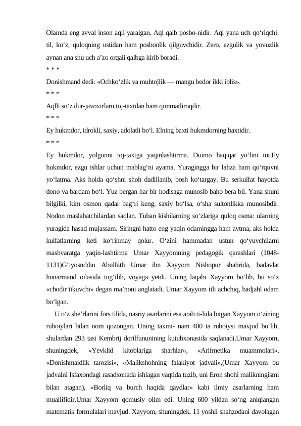 Olamda eng avval inson aqli yaralgan. Aql qalb posbo-nidir. Aql yana uch qo‘riqchi:
til, ko‘z, quloqning ustidan ham posbonlik qilguvchidir. Zero, ezgulik va yovuzlik
aynan ana shu uch a’zo orqali qalbga kirib boradi.
* * *
Donishmand dedi: «Ochko‘zlik va muhtojlik — mangu bedor ikki iblis».
* * *
Aqlli so‘z dur-javoxirlaru toj-taxtdan ham qimmatliroqdir.
* * *
Ey hukmdor, idrokli, saxiy, adolatli bo‘l. Elning baxti hukmdorning baxtidir.
* * *
Ey  hukmdor,  yolgonni  toj-taxtga  yaqinlashtirma.  Doimo  haqiqat  yo‘lini  tut.Ey
hukmdor, ezgu ishlar uchun mablag‘ni ayama. Yuragingga bir lahza ham qo‘rquvni
yo‘latma. Aks holda qo‘shni shoh dadillanib, bosh ko‘targay. Bu serkulfat hayotda
dono va bardam bo‘l. Yuz bergan har bir hodisaga munosib baho bera bil. Yana shuni
bilgilki, kim osmon qadar bag‘ri keng, saxiy bo‘lsa, o‘sha sultonlikka munosibdir.
Nodon maslahatchilardan saqlan. Tuban kishilarning so‘zlariga quloq osma: ularning
yuragida hasad mujassam. Siringni hatto eng yaqin odamingga ham aytma, aks holda
kulfatlarning  keti  ko‘rinmay  qolur.  O‘zini  hammadan  ustun  qo‘yuvchilarni
mashvaratga  yaqin-lashtirma  Umar  Xayyomning  pedagogik  qarashlari  (1048-
1131)G‘iyosnddin  Abulfath  Umar  ibn  Xayyom  Nishopur  shahrida,  badavlat
hunarmand oilasida tug‘ilib, voyaga yetdi. Uning laqabi Xayyom bo‘lib, bu so‘z
«chodir tikuvchi» degan ma’noni anglatadi. Umar Xayyom tili achchiq, badjahl odam
bo‘lgan. 
     U o‘z she’rlarini fors tilida, nasriy asarlarini esa arab ti-lida bitgan.Xayyom o‘zining
ruboiylari bilan nom qozongan. Uning taxmi- nam 400 ta ruboiysi mavjud bo‘lib,
shulardan 293 tasi Kembrij dorilfununining kutubxonasida saqlanadi.Umar Xayyom,
shuningdek,  «Yevklid  kitoblariga  sharhlar»,  «Arifmetika  muammolari»,
«Donishmaidlik  tarozisi»,  «Malikshohning  falakiyot  jadvali»,(Umar  Xayyom  bu
jadvalni Isfaxondagi rasadxonada ishlagan vaqtida tuzib, uni Eron shohi malikningismi
bilan  atagan),  «Borliq  va  burch  haqida  qaydlar»  kabi  ilmiy  asarlarning  ham
muallifidir.Umar Xayyom qomusiy olim edi. Uning 600 yildan so‘ng aniqlangan
matematik formulalari mavjud. Xayyom, shuningdek, 11 yoshli shahzodani davolagan
