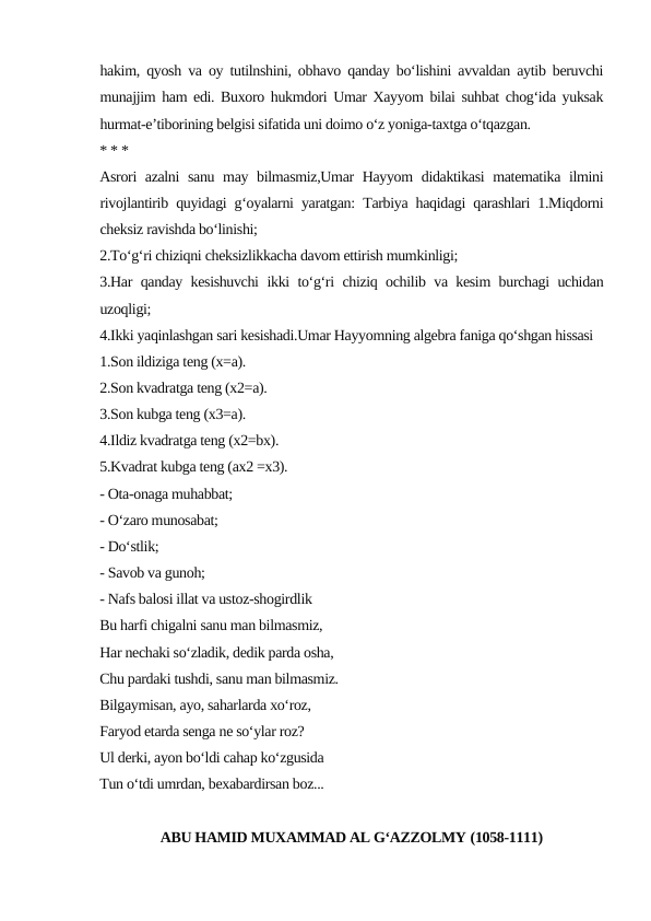 hakim, qyosh va oy tutilnshini, obhavo qanday bo‘lishini avvaldan aytib beruvchi
munajjim ham edi. Buxoro hukmdori Umar Xayyom bilai suhbat chog‘ida yuksak
hurmat-e’tiborining belgisi sifatida uni doimo o‘z yoniga-taxtga o‘tqazgan.
* * *
Asrori azalni sanu may bilmasmiz,Umar  Hayyom didaktikasi  matematika ilmini
rivojlantirib quyidagi g‘oyalarni yaratgan: Tarbiya haqidagi qarashlari 1.Miqdorni
cheksiz ravishda bo‘linishi;
2.To‘g‘ri chiziqni cheksizlikkacha davom ettirish mumkinligi;
3.Har qanday kesishuvchi  ikki to‘g‘ri chiziq ochilib va kesim burchagi uchidan
uzoqligi;
4.Ikki yaqinlashgan sari kesishadi.Umar Hayyomning algebra faniga qo‘shgan hissasi
1.Son ildiziga teng (x=a).
2.Son kvadratga teng (x2=a).
3.Son kubga teng (x3=a).
4.Ildiz kvadratga teng (x2=bx).
5.Kvadrat kubga teng (ax2 =x3).
- Ota-onaga muhabbat;
- O‘zaro munosabat;
- Do‘stlik;
- Savob va gunoh;
- Nafs balosi illat va ustoz-shogirdlik
Bu harfi chigalni sanu man bilmasmiz,
Har nechaki so‘zladik, dedik parda osha,
Chu pardaki tushdi, sanu man bilmasmiz.
Bilgaymisan, ayo, saharlarda xo‘roz,
Faryod etarda senga ne so‘ylar roz?
Ul derki, ayon bo‘ldi cahap ko‘zgusida
Tun o‘tdi umrdan, bexabardirsan boz...
ABU HAMID MUXAMMAD AL G‘AZZOLMY (1058-1111)
