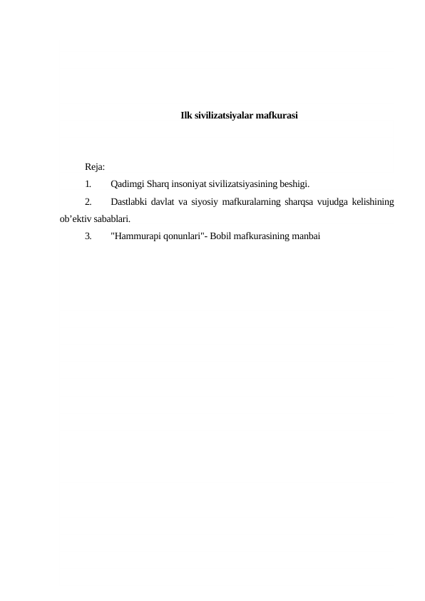 Ilk sivilizatsiyalar mafkurasi
Reja:
1.
Qadimgi Sharq insoniyat sivilizatsiyasining beshigi.
2.
Dastlabki davlat va siyosiy mafkuralarning sharqsa vujudga kelishining
ob’ektiv sabablari.
3.
"Hammurapi qonunlari"- Bobil mafkurasining manbai

