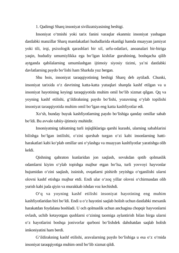 1. Qadimgi Sharq insoniyat sivilizatsiyasining beshigi.
Insoniyat  o‘tmishi  yoki  tarix  fanini  varaqlar  ekanmiz  insoniyat  yashagan
dastlabki manzillar Sharq mamlakatlari hududlarida ekanligi hamda muayyan jamiyat
yoki tili, irqi, psixologik qarashlari bir xil, urfu-odatlari,  anoanalari bir-biriga
yaqin,  hududiy  umumiylikka  ega  bo‘lgan  kishilar  guruhining,  boshqacha  qilib
aytganda  qabilalarning  umumlashgan  ijtimoiy  siyosiy  tizimi,  ya’ni  dastlabki
davlatlarning paydo bo‘lishi ham Sharkda yuz bergan.
Shu  bois,  insoniyat  taraqqiyotining  beshigi  Sharq  deb  aytiladi.  Chunki,
insoniyat tarixida o‘z davrining katta-katta yutuqlari sharqda kashf etilgan va u
insoniyat hayotining keyingi taraqqiyotida muhim omil bo‘lib xizmat qilgan. Qq va
yoyning  kashf  etilishi,  g‘ildirakning  paydo  bo‘lishi,  yozuvning  o‘ylab  topilishi
insoniyat taraqqiyotida muhim omil bo‘lgan eng katta kashfiyotlar edi.
Xo‘sh, bunday buyuk kashfiyotlarning paydo bo‘lishiga qanday omillar sabab
bo‘ldi. Bu avvalo tabiiy-ijtimoiy muhitdir.
Insoniyatning tabiatning turli injiqliklariga qarshi kurashi, ularning sabablarini
bilishga  bo‘lgan  intilishi,  o‘zini  qurshab  turgan  o‘zi  kabi  insonlarning  hatti-
harakatlari kabi ko‘plab omillar uni o‘ylashga va muayyan kashfiyotlar yaratishga olib
keldi.
Qishning  qahraton  kunlaridan  jon  saqlash,  sovukdan  qotib  qolmaslik
odamlarni  kiyim  o‘ylab  topishga  majbur  etgan  bo‘lsa,  turli  yovvoyi  hayvonlar
hujumidan o‘zini saqlash, issinish, ovqatlarni pishirib yeyishga o‘rganilishi  ularni
olovni kashf etishga majbur etdi. Endi ular o‘zoq yillar olovni  o‘chirmasdan olib
yurish kabi juda qiyin va murakkab ishdan voz kechishdi.
O‘q  va  yoyning  kashf  etilishi  insoniyat  hayotining  eng  muhim
kashfiyotlaridan biri bo‘ldi. Endi u o‘z hayotini saqlab holish uchun dastlabki mexanik
harakatdan foydalana boshladi. U och qolmaslik uchun anchagina chopqir hayvonlarni
ovlash, uchib ketayotgan qushlarni o‘zining taomiga aylantirish  bilan birga ularni
o‘z  hayotlarini  boshqa  jonivorlar  qurboni  bo‘lishdek  dahshatdan  saqlab  holish
imkoniyatini ham berdi.
G‘ildirakning kashf etilishi, aravalarning paydo bo‘lishiga u esa o‘z o‘rnida
insoniyat taraqqiyotiga muhim omil bo‘lib xizmat qildi.
