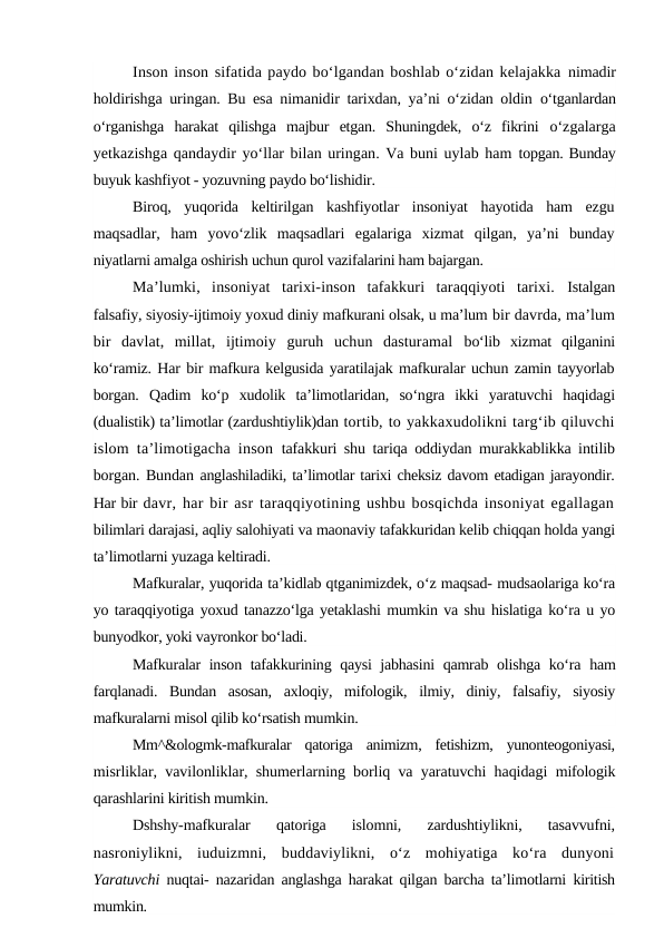 Inson inson sifatida paydo bo‘lgandan boshlab o‘zidan kelajakka nimadir
holdirishga uringan. Bu esa nimanidir tarixdan, ya’ni o‘zidan oldin  o‘tganlardan
o‘rganishga  harakat  qilishga  majbur  etgan.  Shuningdek,  o‘z  fikrini  o‘zgalarga
yetkazishga qandaydir yo‘llar bilan uringan. Va buni uylab ham topgan. Bunday
buyuk kashfiyot - yozuvning paydo bo‘lishidir.
Biroq,  yuqorida  keltirilgan  kashfiyotlar  insoniyat  hayotida  ham  ezgu
maqsadlar,  ham  yovo‘zlik  maqsadlari  egalariga  xizmat  qilgan,  ya’ni  bunday
niyatlarni amalga oshirish uchun qurol vazifalarini ham bajargan.
Ma’lumki,  insoniyat  tarixi-inson  tafakkuri  taraqqiyoti  tarixi.  Istalgan
falsafiy, siyosiy-ijtimoiy yoxud diniy mafkurani olsak, u ma’lum bir davrda, ma’lum
bir  davlat,  millat,  ijtimoiy  guruh  uchun  dasturamal  bo‘lib  xizmat  qilganini
ko‘ramiz. Har bir mafkura kelgusida yaratilajak mafkuralar uchun zamin tayyorlab
borgan.  Qadim  ko‘p  xudolik  ta’limotlaridan,  so‘ngra  ikki  yaratuvchi  haqidagi
(dualistik) ta’limotlar (zardushtiylik)dan tortib, to yakkaxudolikni targ‘ib qiluvchi
islom ta’limotigacha inson  tafakkuri shu tariqa oddiydan murakkablikka intilib
borgan. Bundan anglashiladiki, ta’limotlar tarixi cheksiz davom etadigan jarayondir.
Har bir davr, har bir asr taraqqiyotining ushbu bosqichda insoniyat egallagan
bilimlari darajasi, aqliy salohiyati va maonaviy tafakkuridan kelib chiqqan holda yangi
ta’limotlarni yuzaga keltiradi.
Mafkuralar, yuqorida ta’kidlab qtganimizdek, o‘z maqsad- mudsaolariga ko‘ra
yo taraqqiyotiga yoxud tanazzo‘lga yetaklashi mumkin va shu hislatiga ko‘ra u yo
bunyodkor, yoki vayronkor bo‘ladi.
Mafkuralar inson tafakkurining qaysi jabhasini qamrab olishga ko‘ra  ham
farqlanadi.  Bundan  asosan,  axloqiy,  mifologik,  ilmiy,  diniy,  falsafiy,  siyosiy
mafkuralarni misol qilib ko‘rsatish mumkin.
Mm^&ologmk-mafkuralar  qatoriga  animizm,  fetishizm,  yunonteogoniyasi,
misrliklar, vavilonliklar, shumerlarning borliq va yaratuvchi haqidagi  mifologik
qarashlarini kiritish mumkin.
Dshshy-mafkuralar  qatoriga  islomni,  zardushtiylikni,  tasavvufni,
nasroniylikni,  iuduizmni,  buddaviylikni,  o‘z  mohiyatiga  ko‘ra  dunyoni
Yaratuvchi  nuqtai- nazaridan anglashga harakat qilgan barcha ta’limotlarni  kiritish
mumkin.
