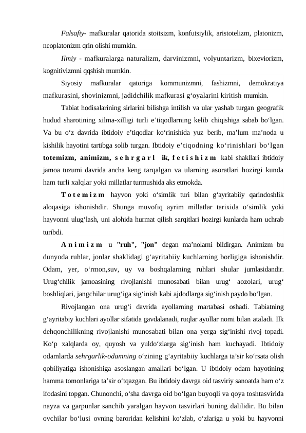 Falsafiy- mafkuralar qatorida stoitsizm, konfutsiylik, aristotelizm, platonizm,
neoplatonizm qrin olishi mumkin.
Ilmiy - mafkuralarga naturalizm, darvinizmni, volyuntarizm, bixeviorizm,
kognitivizmni qqshish mumkin.
Siyosiy  mafkuralar  qatoriga  kommunizmni,  fashizmni,  demokratiya
mafkurasini, shovinizmni, jadidchilik mafkurasi g‘oyalarini kiritish mumkin.
Tabiat hodisalarining sirlarini bilishga intilish va ular yashab turgan geografik
hudud sharotining xilma-xilligi turli e’tiqodlarning kelib  chiqishiga sabab bo‘lgan.
Va bu o‘z davrida ibtidoiy e’tiqodlar ko‘rinishida yuz  berib, ma’lum ma’noda u
kishilik hayotini tartibga solib turgan. Ibtidoiy e’tiqodning ko‘rinishlari bo‘lgan
totemizm, animizm,  s e h r g a r l  ik,  f e t i s h i z m  kabi shakllari ibtidoiy
jamoa tuzumi davrida ancha keng  tarqalgan va ularning asoratlari hozirgi kunda
ham turli xalqlar yoki millatlar turmushida aks etmokda.
T o t e m i z m  hayvon  yoki  o‘simlik  turi  bilan  g‘ayritabiiy  qarindoshlik
aloqasiga  ishonishdir.  Shunga  muvofiq  ayrim  millatlar  tarixida  o‘simlik  yoki
hayvonni ulug‘lash, uni alohida hurmat qilish sarqitlari hozirgi kunlarda ham uchrab
turibdi.
A n i m i z m  u  "ruh",  "jon"  degan  ma’nolarni  bildirgan.  Animizm  bu
dunyoda ruhlar, jonlar shaklidagi g‘ayritabiiy kuchlarning borligiga ishonishdir.
Odam,  yer,  o‘rmon,suv,  uy  va  boshqalarning  ruhlari  shular  jumlasidandir.
Urug‘chilik  jamoasining  rivojlanishi  munosabati  bilan  urug‘  aozolari,  urug‘
boshliqlari, jangchilar urug‘iga sig‘inish kabi ajdodlarga sig‘inish paydo bo‘lgan.
Rivojlangan  ona  urug‘i  davrida  ayollarning  martabasi  oshadi.  Tabiatning
g‘ayritabiy kuchlari ayollar sifatida gavdalanadi, ruqlar ayollar nomi bilan ataladi. Ilk
dehqonchilikning rivojlanishi munosabati bilan ona yerga  sig‘inishi rivoj topadi.
Ko‘p  xalqlarda  oy,  quyosh  va  yuldo‘zlarga  sig‘inish  ham  kuchayadi.  Ibtidoiy
odamlarda sehrgarlik-odamning o‘zining g‘ayritabiiy kuchlarga ta’sir ko‘rsata olish
qobiliyatiga ishonishiga asoslangan amallari  bo‘lgan. U ibtidoiy odam hayotining
hamma tomonlariga ta’sir o‘tqazgan. Bu ibtidoiy davrga oid tasviriy sanoatda ham o‘z
ifodasini topgan. Chunonchi, o‘sha davrga oid bo‘lgan buyoqli va qoya toshtasvirida
nayza va garpunlar sanchib yaralgan hayvon tasvirlari buning dalilidir. Bu bilan
ovchilar bo‘lusi  ovning baroridan kelishini ko‘zlab, o‘zlariga u yoki bu hayvonni
