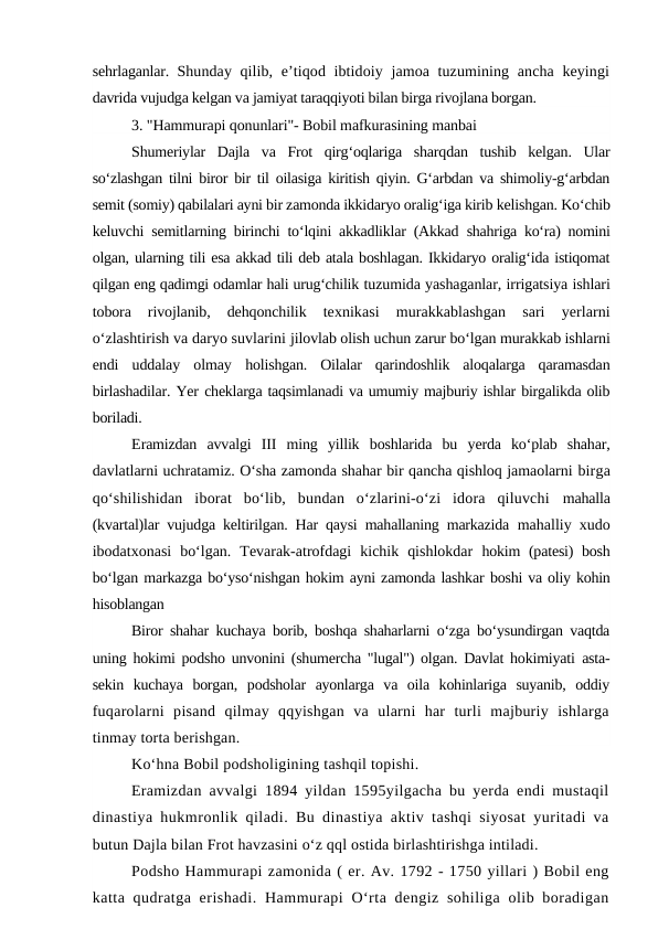 sehrlaganlar.  Shunday qilib, e’tiqod ibtidoiy jamoa tuzumining ancha keyingi
davrida vujudga kelgan va jamiyat taraqqiyoti bilan birga rivojlana borgan.
3. "Hammurapi qonunlari"- Bobil mafkurasining manbai
Shumeriylar  Dajla  va  Frot  qirg‘oqlariga  sharqdan  tushib  kelgan.  Ular
so‘zlashgan tilni biror bir til oilasiga kiritish qiyin. G‘arbdan va shimoliy-g‘arbdan
semit (somiy) qabilalari ayni bir zamonda ikkidaryo oralig‘iga kirib kelishgan. Ko‘chib
keluvchi semitlarning birinchi to‘lqini akkadliklar (Akkad  shahriga ko‘ra) nomini
olgan, ularning tili esa akkad tili deb atala boshlagan. Ikkidaryo oralig‘ida istiqomat
qilgan eng qadimgi odamlar hali urug‘chilik tuzumida yashaganlar, irrigatsiya ishlari
tobora  rivojlanib,  dehqonchilik
 texnikasi  murakkablashgan  sari  yerlarni
o‘zlashtirish va daryo suvlarini jilovlab olish uchun zarur bo‘lgan murakkab ishlarni
endi  uddalay  olmay  holishgan.  Oilalar  qarindoshlik  aloqalarga  qaramasdan
birlashadilar. Yer cheklarga taqsimlanadi va umumiy majburiy ishlar birgalikda olib
boriladi.
Eramizdan  avvalgi  III  ming  yillik  boshlarida  bu  yerda  ko‘plab  shahar,
davlatlarni uchratamiz. O‘sha zamonda shahar bir qancha qishloq jamaolarni birga
qo‘shilishidan  iborat  bo‘lib,  bundan  o‘zlarini-o‘zi  idora  qiluvchi  mahalla
(kvartal)lar vujudga keltirilgan. Har qaysi mahallaning markazida  mahalliy xudo
ibodatxonasi  bo‘lgan.  Tevarak-atrofdagi  kichik  qishlokdar  hokim (patesi) bosh
bo‘lgan markazga bo‘yso‘nishgan hokim ayni zamonda lashkar boshi va oliy kohin
hisoblangan
Biror shahar kuchaya borib, boshqa shaharlarni o‘zga bo‘ysundirgan vaqtda
uning hokimi podsho unvonini (shumercha "lugal") olgan. Davlat hokimiyati  asta-
sekin  kuchaya  borgan,  podsholar  ayonlarga  va  oila  kohinlariga  suyanib,  oddiy
fuqarolarni  pisand  qilmay  qqyishgan  va  ularni  har  turli  majburiy  ishlarga
tinmay torta berishgan.
Ko‘hna Bobil podsholigining tashqil topishi.
Eramizdan avvalgi 1894 yildan 1595yilgacha bu yerda endi mustaqil
dinastiya hukmronlik qiladi. Bu dinastiya aktiv tashqi siyosat yuritadi va
butun Dajla bilan Frot havzasini o‘z qql ostida birlashtirishga intiladi.
Podsho Hammurapi zamonida ( er. Av. 1792 - 1750 yillari ) Bobil eng
katta qudratga erishadi.  Hammurapi  O‘rta dengiz sohiliga  olib boradigan
