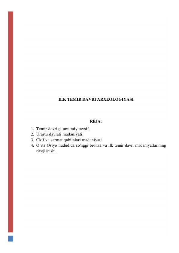  
 
 
 
 
 
 
 
 
 
 
ILK TEMIR DAVRI ARXEOLOGIYASI 
 
 
REJA: 
1. Temir davriga umumiy tavsif. 
2. Urartu davlati madaniyati. 
3. Ckif va sarmat qabilalari madaniyati. 
4. O’rta Osiyo hududida so'nggi bronza va ilk temir davri madaniyatlarining 
rivojlanishi. 
 
 
 
 
 
 
 
 
 
 
 
