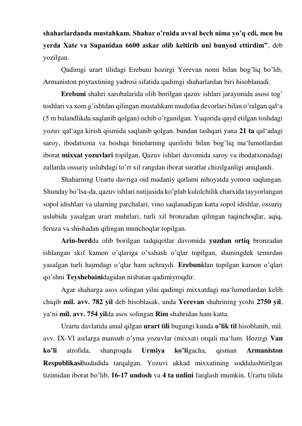 shaharlardanda mustahkam. Shahar o’rnida avval hech nima yo’q edi, men bu 
yerda Xate va Supanidan 6600 askar olib keltirib uni bunyod ettirdim”, deb 
yozilgan.  
Qadimgi urart tilidagi Erebuni hozirgi Yerevan nomi bilan bog’liq bo’lib, 
Armaniston poytaxtining yadrosi sifatida qadimgi shaharlardan biri hisoblanadi. 
Erebuni shahri xarobalarida olib borilgan qazuv ishlari jarayonida asosi tog’ 
toshlari va xom g’ishtdan qilingan mustahkam mudofaa devorlari bilan o’ralgan qal‘a 
(5 m balandlikda saqlanib qolgan) ochib o’rganilgan. Yuqorida qayd etilgan toshdagi 
yozuv qal‘aga kirish qismida saqlanib qolgan, bundan tashqari yana 21 ta qal‘adagi 
saroy, ibodatxona va boshqa binolarning qurilishi bilan bog’liq ma‘lumotlardan 
iborat mixxat yozuvlari topilgan. Qazuv ishlari davomida saroy va ibodatxonadagi 
zallarda ossuriy uslubdagi to’rt xil rangdan iborat suratlar chizilganligi aniqlandi.  
Shaharning Urartu davriga oid madaniy qatlami nihoyatda yomon saqlangan. 
Shunday bo’lsa-da, qazuv ishlari natijasida ko’plab kulolchilik charxida tayyorlangan 
sopol idishlari va ularning parchalari, vino saqlanadigan katta sopol idishlar, ossuriy 
uslubida yasalgan urart muhrlari, turli xil bronzadan qilingan taqinchoqlar, aqiq, 
feruza va shishadan qilingan munchoqlar topilgan. 
Arin-berdda olib borilgan tadqiqotlar davomida yuzdan ortiq bronzadan 
ishlangan skif kamon o’qlariga o’xshash o’qlar topilgan, shuningdek temirdan 
yasalgan turli hajmdagi o’qlar ham uchraydi. Erebunidan topilgan kamon o’qlari 
qo’shni Teyshebainidagidan nisbatan qadimiyroqdir. 
Agar shaharga asos solingan yilni qadimgi mixxatdagi ma‘lumotlardan kelib 
chiqib mil. avv. 782 yil deb hisoblasak, unda Yerevan shahrining yoshi 2750 yil, 
ya‘ni mil. avv. 754 yilda asos solingan Rim shahridan ham katta. 
Urartu davlatida amal qilgan urart tili bugungi kunda o’lik til hisoblanib, mil. 
avv. IX-VI asrlarga mansub o’yma yozuvlar (mixxat) orqali ma‘lum. Hozirgi Van 
ko’li 
atrofida, 
sharqroqda 
Urmiya 
ko’ligacha, 
qisman 
Armaniston 
Respublikasihududida tarqalgan. Yozuvi akkad mixxatining soddalashtirilgan 
tizimidan iborat bo’lib, 16-17 undosh va 4 ta unlini farqlash mumkin. Urartu tilida 
