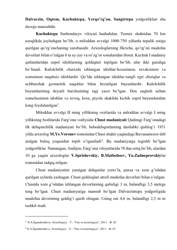 Dalvarzin, Oqtom, Kuchuktepa, Yerqo’rg’on, Sangirtepa yodgorliklari shu 
davrga mansubdir.  
Kuchuktepa Surhondaryo viloyati hududidan, Termiz shahridan 70 km 
uzoqlikda joylashgan bo’lib, u miloddan avvalgi 1000-750 yillarda tepalik ustiga 
qurilgan qo’rg’onchaning xarobasidir. Arxeologlarning fikricha, qo’rg’on mudofaa 
devorlari bilan o’ralgan 6 ta uy-joy va ro’zg’or xonalaridan iborat. Kuchuk I madaniy 
qatlamlaridan sopol idishlarning qoldiqlari topilgan bo’lib, ular ikki guruhga 
bo’linadi. Kulolchilik charxida ishlangan idishlar-kosasimon, tuvaksimon va 
xumsimon naqshsiz idishlardir. Qo’lda ishlangan idishlar-rangli egri chiziqlar va 
uchburchak geometrik naqshlar bilan bezatilgan buyumlardir. Kulolchilik 
buyumlarining deyarli barchasining tagi yassi bo’lgan. Don saqlash uchun 
xumchasimon idishlar va tovoq, kosa, piyola shaklida kichik sopol buyumlaridan 
keng foydalanilgan3. 
Miloddan avvalgi II ming yillikning oxirlarida va miloddan avvalgi I ming 
yillikning boshlarida Farg’ona vodiysida Chust madaniyati Qadimgi Farg’onadagi 
ilk dehqonchilik madaniyati bo’lib, bobodehqonlarning dastlabki qishlog’i 1951 
yilda arxeolog M.Ye.Voronev tomonidan Chust shahri yaqinidagi Buvanamozor deb 
atalgan buloq yoqasidan topib o’rganiladi4. Bu madaniyatga tegishli bo’lgan 
yodgorliklar  Namangan, Andijon, Farg’ona viloyatlarida 70 dan ortiq bo’lib, ulardan 
10 ga yaqini arxeologlar V.Sprishevskiy, B.Matboboev, Yu.Zadneprovskiylar 
tomonidan tadqiq etilgan. 
Chust madaniyatini yaratgan dehqonlar yerto’la, paxsa va xom g’ishdan 
qurilgan uylarda yashagan. Chust qishloqlari atrofi mudofaa devorlari bilan o’ralgan. 
Chustda xom g’ishdan ishlangan devorlarning qalinligi 3 m, balandligi 3,5 metrga 
teng bo’lgan. Chust madaniyatiga mansub bo’lgan Dalvarzintepa yodgorligida 
mudofaa devorining qoldig’i qazib olingan. Uning eni 4,6 m, balandligi 2,5 m ni 
tashkil etadi. 
                                                           
3  N.A.Egamberdieva. Arxeologiya. –T.: “Fan va texnologiya”, 2011. –B. 82. 
4 N.A.Egamberdieva. Arxeologiya. –T.: “Fan va texnologiya”, 2011. –B. 87.  
