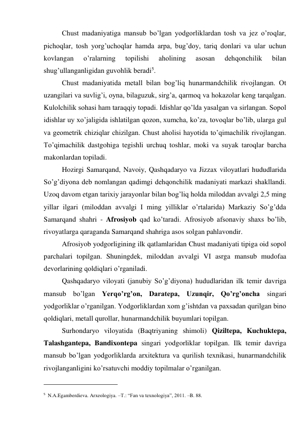 Chust madaniyatiga mansub bo’lgan yodgorliklardan tosh va jez o’roqlar, 
pichoqlar, tosh yorg’uchoqlar hamda arpa, bug’doy, tariq donlari va ular uchun 
kovlangan 
o’ralarning 
topilishi 
aholining 
asosan 
dehqonchilik 
bilan 
shug’ullanganligidan guvohlik beradi5. 
Chust madaniyatida metall bilan bog’liq hunarmandchilik rivojlangan. Ot 
uzangilari va suvlig’i, oyna, bilaguzuk, sirg’a, qarmoq va hokazolar keng tarqalgan. 
Kulolchilik sohasi ham taraqqiy topadi. Idishlar qo’lda yasalgan va sirlangan. Sopol 
idishlar uy xo’jaligida ishlatilgan qozon, xumcha, ko’za, tovoqlar bo’lib, ularga gul 
va geometrik chiziqlar chizilgan. Chust aholisi hayotida to’qimachilik rivojlangan. 
To’qimachilik dastgohiga tegishli urchuq toshlar, moki va suyak taroqlar barcha 
makonlardan topiladi. 
Hozirgi Samarqand, Navoiy, Qashqadaryo va Jizzax viloyatlari hududlarida 
So’g’diyona deb nomlangan qadimgi dehqonchilik madaniyati markazi shakllandi. 
Uzoq davom etgan tarixiy jarayonlar bilan bog’liq holda miloddan avvalgi 2,5 ming 
yillar ilgari (miloddan avvalgi I ming yilliklar o’rtalarida) Markaziy So’g’dda 
Samarqand shahri - Afrosiyob qad ko’taradi. Afrosiyob afsonaviy shaxs bo’lib, 
rivoyatlarga qaraganda Samarqand shahriga asos solgan pahlavondir.  
Afrosiyob yodgorligining ilk qatlamlaridan Chust madaniyati tipiga oid sopol 
parchalari topilgan. Shuningdek, miloddan avvalgi VI asrga mansub mudofaa 
devorlarining qoldiqlari o’rganiladi.  
Qashqadaryo viloyati (janubiy So’g’diyona) hududlaridan ilk temir davriga 
mansub bo’lgan Yerqo’rg’on, Daratepa, Uzunqir, Qo’rg’oncha singari 
yodgorliklar o’rganilgan. Yodgorliklardan xom g’ishtdan va paxsadan qurilgan bino 
qoldiqlari, metall qurollar, hunarmandchilik buyumlari topilgan.  
Surhondaryo viloyatida (Baqtriyaning shimoli) Qiziltepa, Kuchuktepa, 
Talashgantepa, Bandixontepa singari yodgorliklar topilgan. Ilk temir davriga 
mansub bo’lgan yodgorliklarda arxitektura va qurilish texnikasi, hunarmandchilik 
rivojlanganligini ko’rsatuvchi moddiy topilmalar o’rganilgan.   
                                                           
5  N.A.Egamberdieva. Arxeologiya. –T.: “Fan va texnologiya”, 2011. –B. 88. 
