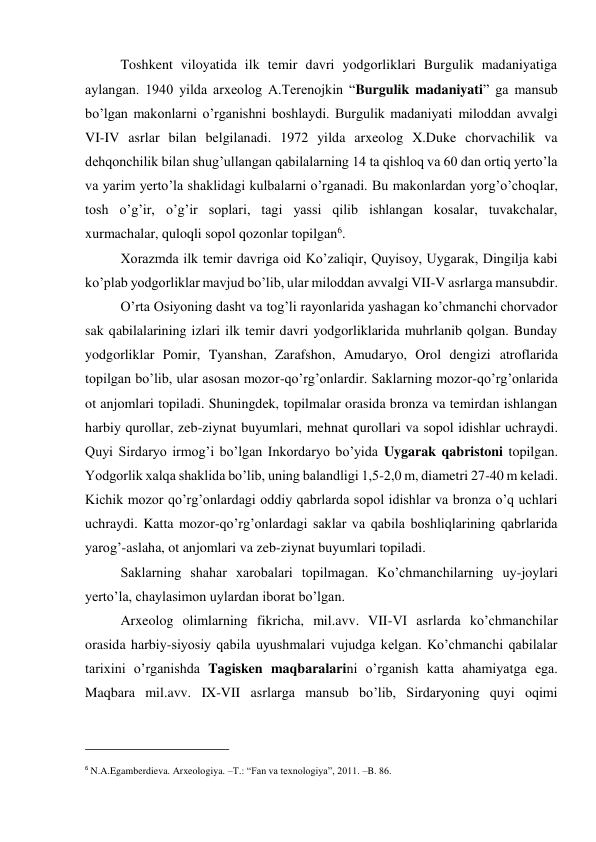 Toshkent viloyatida ilk temir davri yodgorliklari Burgulik madaniyatiga 
aylangan. 1940 yilda arxeolog A.Terenojkin “Burgulik madaniyati” ga mansub 
bo’lgan makonlarni o’rganishni boshlaydi. Burgulik madaniyati miloddan avvalgi 
VI-IV asrlar bilan belgilanadi. 1972 yilda arxeolog X.Duke chorvachilik va 
dehqonchilik bilan shug’ullangan qabilalarning 14 ta qishloq va 60 dan ortiq yerto’la 
va yarim yerto’la shaklidagi kulbalarni o’rganadi. Bu makonlardan yorg’o’choqlar, 
tosh o’g’ir, o’g’ir soplari, tagi yassi qilib ishlangan kosalar, tuvakchalar, 
xurmachalar, quloqli sopol qozonlar topilgan6.  
Xorazmda ilk temir davriga oid Ko’zaliqir, Quyisoy, Uygarak, Dingilja kabi 
ko’plab yodgorliklar mavjud bo’lib, ular miloddan avvalgi VII-V asrlarga mansubdir.  
O’rta Osiyoning dasht va tog’li rayonlarida yashagan ko’chmanchi chorvador 
sak qabilalarining izlari ilk temir davri yodgorliklarida muhrlanib qolgan. Bunday 
yodgorliklar Pomir, Tyanshan, Zarafshon, Amudaryo, Orol dengizi atroflarida 
topilgan bo’lib, ular asosan mozor-qo’rg’onlardir. Saklarning mozor-qo’rg’onlarida 
ot anjomlari topiladi. Shuningdek, topilmalar orasida bronza va temirdan ishlangan 
harbiy qurollar, zeb-ziynat buyumlari, mehnat qurollari va sopol idishlar uchraydi. 
Quyi Sirdaryo irmog’i bo’lgan Inkordaryo bo’yida Uygarak qabristoni topilgan. 
Yodgorlik xalqa shaklida bo’lib, uning balandligi 1,5-2,0 m, diametri 27-40 m keladi. 
Kichik mozor qo’rg’onlardagi oddiy qabrlarda sopol idishlar va bronza o’q uchlari 
uchraydi. Katta mozor-qo’rg’onlardagi saklar va qabila boshliqlarining qabrlarida 
yarog’-aslaha, ot anjomlari va zeb-ziynat buyumlari topiladi. 
Saklarning shahar xarobalari topilmagan. Ko’chmanchilarning uy-joylari 
yerto’la, chaylasimon uylardan iborat bo’lgan. 
Arxeolog olimlarning fikricha, mil.avv. VII-VI asrlarda ko’chmanchilar 
orasida harbiy-siyosiy qabila uyushmalari vujudga kelgan. Ko’chmanchi qabilalar 
tarixini o’rganishda Tagisken maqbaralarini o’rganish katta ahamiyatga ega. 
Maqbara mil.avv. IX-VII asrlarga mansub bo’lib, Sirdaryoning quyi oqimi 
                                                           
6 N.A.Egamberdieva. Arxeologiya. –T.: “Fan va texnologiya”, 2011. –B. 86.  
