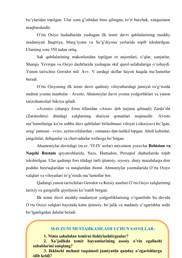 bo’ylaridan topilgan. Ular xom g’ishtdan bino qilingan, to’rt burchak, xalqasimon 
maqbaralardir. 
O’rta Osiyo hududlarida yashagan ilk temir davri qabilalarining moddiy 
madaniyati Baqtriya, Marg’iyona va So’g’diyona yerlarida topib tekshirilgan. 
Ularning soni 350 tadan ortiq. 
Sak qabilalarining makonlaridan topilgan ot anjomlari, o’qlar, xanjarlar, 
Sharqiy Yevropa va Osiyo dashtlarida yashagan skif qurol-aslahalariga o’xshaydi. 
Yunon tarixchisi Gerodot mil. Avv. V asrdagi skiflar hayoti haqida ma’lumotlar 
beradi.  
O’rta Osiyoning ilk temir davri qadimiy viloyatlaridagi jamiyat to’g’risida 
muhim yozma manbalar - Avesto, Ahmoniylar davri yozma yodgorliklari va yunon 
tarixshunoslari hikoya qiladi.  
«Avesto» (sharqiy Eron tillaridan «Asos» deb tarjima qilinadi) Zardo’sht 
(Zaratushtra) 
dinidagi 
xalqlarning 
shariyat 
qonunlari 
majmuidir. 
Avesto 
ma’lumotlariga ko’ra ushbu davr qabilalari birlashmasi viloyat («daxiyu») bo’lgan, 
urug’ jamoasi - «vis», ayrim oilalardan - «nmana» dan tashkil topgan. Aholi kohinlar, 
jangchilar, dehqonlar va chorvadorlar toifasiga bo’lingan. 
Ahamoniylar davridagi (m.av. VI-IV asrlar) mixsimon yozuvlar Behistun va 
Naqshi Rustam qoyatoshlarida, Suza, Hamadon, Persepol shaharlarida topib 
tekshirilgan. Ular qadimgi fors tilidagi turli ijtimoiy, siyosiy, diniy masalalarga doir 
podsho buyruqlaridan va nutqlaridan iborat. Ahmoniylar yozmalarida O’rta Osiyo 
xalqlari va viloyatlari to’g’risida ma’lumotlar bor.  
Qadimgi yunon tarixchilari Gerodot va Ktesiy asarlari O’rta Osiyo xalqlarining 
tarixiy va geografik qiyofasini ko’rsatib bergan. 
Ilk temir davri moddiy-madaniyat yodgorliklarining o’rganilishi bu davrda 
O’rta Osiyo xalqlari hayotida katta ijtimoiy, ho’jalik va madaniy o’zgarishlar sodir 
bo’lganligidan dalolat beradi. 
 
 
 
MAVZUNI MUSTAHKAMLASH UCHUN SAVOLLAR: 
1. Nima sababdan temirni ilohiylashtirganlar? 
2. Xo’jalikda temir buyumlarining asosiy o’rin egallashi 
sabablarini aniqlang? 
3. Ikkinchi mehnat taqsimoti jamiyatda qanday o’zgarishlarga 
olib keldi? 
