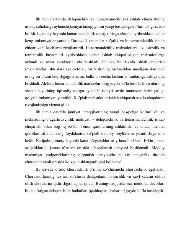 Ilk temir davrida dehqonchiik va hunarmandchilikni ishlab chiqarishning 
asosiy sohalariga aylanishi jamiyat taraqqiyotini yangi bosqichga ko’tarilishiga sabab 
bo’ldi. Iqtisodiy hayotda hunarmandchilik asosiy o’ringa chiqib, ayriboshlash uchun 
keng imkoniyatlar yaratdi. Dastavall, unumdor xo’jalik va hunarmandchilik ishlab 
chiqaruvchi kuchlarni rivojlantirdi. Hunarmandchilik mahsulotlari - kulolchilik va 
temirchilik buyumlari ayirboshlash uchun ishlab chiqariladigan mahsulotlarga 
aylandi va tovar xarakterini ola boshladi. Chunki, bu davrda ishlab chiqarish 
imkoniyatlari shu darajaga yetdiki, bir kishining mehnatidan unadigan daromad 
uning bir o’zini boqishgagina emas, balki bir necha kishini ta’minlashga kifoya qila 
boshladi. Alohida hunarmandchilik markazlarining paydo bo’la boshlashi va ularning 
shahar hayotining iqtisodiy asosga aylanishi tufayli savdo munosabatlarini yo’lga 
qo’yish imkoniyati yaratildi. Ko’plab mahsulotlar ishlab chiqarish savdo aloqalarini 
rivojlanishiga xizmat qildi. 
Ilk temir davrida jamiyat taraqqiyotining yangi bosqichga ko’tarilishi va 
mehnatning o’zgartiruvchilik mohiyati – dehqonchilik va hunarmandchilik ishlab 
chiqarishi bilan bog’liq bo’ldi. Temir qurollarning ishlatilishi va undan mehnat 
qurollari sifatida keng foydalanish ko’plab moddiy boyliklarni yaratilishiga olib 
keldi. Natijada ijtimoiy hayotda katta o’zgarishlar ro’y bera boshladi. Erkin jamoa 
xo’jaliklarida jamoa a’zolari orasida tabaqalanish jarayoni boshlanadi. Moddiy 
madaniyat yodgorliklarining o’rganish jarayonida mulkiy tengsizlik dastlab 
chorvador aholi orasida ko’zga tashlanganiligini ko’rsatadi. 
Bu davrda o’troq chorvachilik o’rnini ko’chmanchi chorvachilik egallaydi. 
Chorvadorlarning tez-tez ko’chishi dehqonlarni notinchlik va xavf-xatarni oldini 
olish choralarini qidirishga majbur qiladi. Buning natijasida esa, mudofaa devorlari 
bilan o’ralgan dehqonchilik hududlari (qishloqlar, shaharlar) paydo bo’la boshlaydi. 
