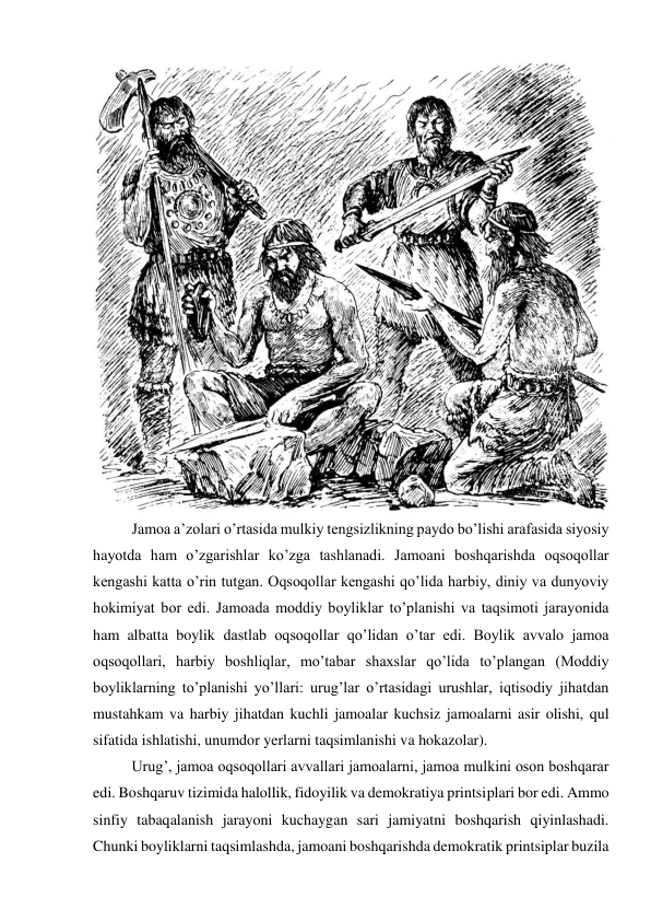  
Jamoa a’zolari o’rtasida mulkiy tengsizlikning paydo bo’lishi arafasida siyosiy 
hayotda ham o’zgarishlar ko’zga tashlanadi. Jamoani boshqarishda oqsoqollar 
kengashi katta o’rin tutgan. Oqsoqollar kengashi qo’lida harbiy, diniy va dunyoviy 
hokimiyat bor edi. Jamoada moddiy boyliklar to’planishi va taqsimoti jarayonida 
ham albatta boylik dastlab oqsoqollar qo’lidan o’tar edi. Boylik avvalo jamoa 
oqsoqollari, harbiy boshliqlar, mo’tabar shaxslar qo’lida to’plangan (Moddiy 
boyliklarning to’planishi yo’llari: urug’lar o’rtasidagi urushlar, iqtisodiy jihatdan 
mustahkam va harbiy jihatdan kuchli jamoalar kuchsiz jamoalarni asir olishi, qul 
sifatida ishlatishi, unumdor yerlarni taqsimlanishi va hokazolar). 
Urug’, jamoa oqsoqollari avvallari jamoalarni, jamoa mulkini oson boshqarar 
edi. Boshqaruv tizimida halollik, fidoyilik va demokratiya printsiplari bor edi. Ammo 
sinfiy tabaqalanish jarayoni kuchaygan sari jamiyatni boshqarish qiyinlashadi. 
Chunki boyliklarni taqsimlashda, jamoani boshqarishda demokratik printsiplar buzila 
