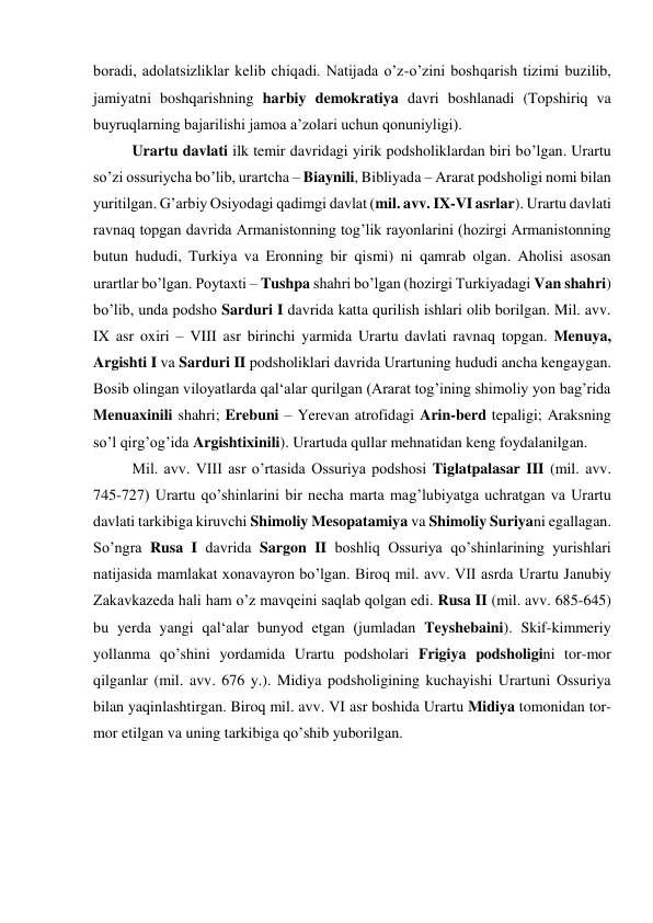 boradi, adolatsizliklar kelib chiqadi. Natijada o’z-o’zini boshqarish tizimi buzilib, 
jamiyatni boshqarishning harbiy demokratiya davri boshlanadi (Topshiriq va 
buyruqlarning bajarilishi jamoa a’zolari uchun qonuniyligi). 
Urartu davlati ilk temir davridagi yirik podsholiklardan biri bo’lgan. Urartu 
so’zi ossuriycha bo’lib, urartcha – Biaynili, Bibliyada – Ararat podsholigi nomi bilan 
yuritilgan. G’arbiy Osiyodagi qadimgi davlat (mil. avv. IX-VI asrlar). Urartu davlati 
ravnaq topgan davrida Armanistonning tog’lik rayonlarini (hozirgi Armanistonning 
butun hududi, Turkiya va Eronning bir qismi) ni qamrab olgan. Aholisi asosan 
urartlar bo’lgan. Poytaxti – Tushpa shahri bo’lgan (hozirgi Turkiyadagi Van shahri) 
bo’lib, unda podsho Sarduri I davrida katta qurilish ishlari olib borilgan. Mil. avv. 
IX asr oxiri – VIII asr birinchi yarmida Urartu davlati ravnaq topgan. Menuya, 
Argishti I va Sarduri II podsholiklari davrida Urartuning hududi ancha kengaygan. 
Bosib olingan viloyatlarda qal‘alar qurilgan (Ararat tog’ining shimoliy yon bag’rida 
Menuaxinili shahri; Erebuni – Yerevan atrofidagi Arin-berd tepaligi; Araksning 
so’l qirg’og’ida Argishtixinili). Urartuda qullar mehnatidan keng foydalanilgan.  
Mil. avv. VIII asr o’rtasida Ossuriya podshosi Tiglatpalasar III (mil. avv. 
745-727) Urartu qo’shinlarini bir necha marta mag’lubiyatga uchratgan va Urartu 
davlati tarkibiga kiruvchi Shimoliy Mesopatamiya va Shimoliy Suriyani egallagan. 
So’ngra Rusa I davrida Sargon II boshliq Ossuriya qo’shinlarining yurishlari 
natijasida mamlakat xonavayron bo’lgan. Biroq mil. avv. VII asrda Urartu Janubiy 
Zakavkazeda hali ham o’z mavqeini saqlab qolgan edi. Rusa II (mil. avv. 685-645) 
bu yerda yangi qal‘alar bunyod etgan (jumladan Teyshebaini). Skif-kimmeriy 
yollanma qo’shini yordamida Urartu podsholari Frigiya podsholigini tor-mor 
qilganlar (mil. avv. 676 y.). Midiya podsholigining kuchayishi Urartuni Ossuriya 
bilan yaqinlashtirgan. Biroq mil. avv. VI asr boshida Urartu Midiya tomonidan tor-
mor etilgan va uning tarkibiga qo’shib yuborilgan.  
