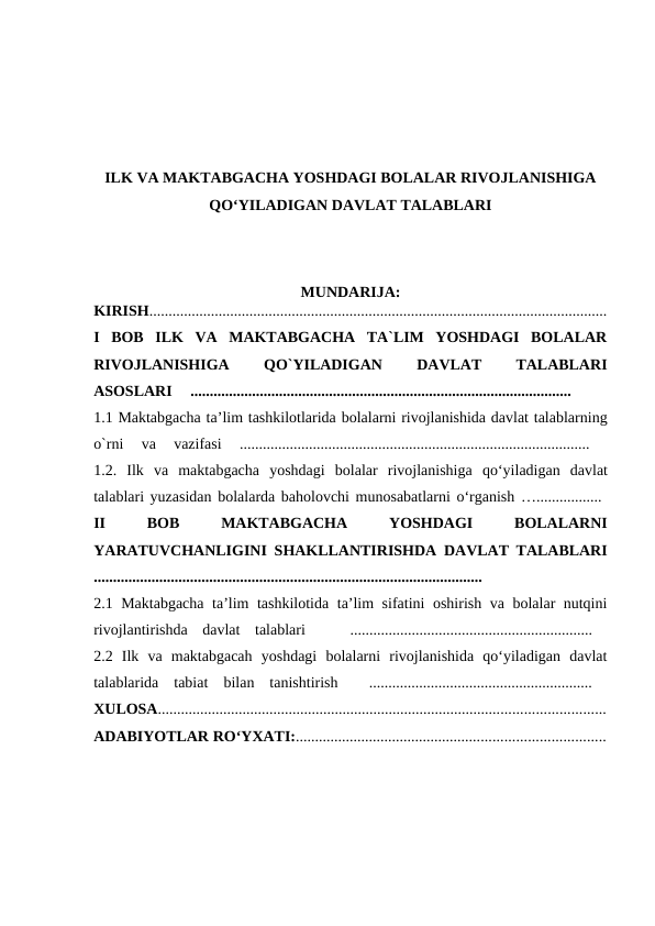 ILK VA MAKTABGACHA YOSHDAGI BOLALAR RIVOJLANISHIGA
QO‘YILADIGAN DAVLAT TALABLARI
MUNDARIJA:
KIRISH.......................................................................................................................
I  BOB  ILK  VA  MAKTABGACHA  TA`LIM  YOSHDAGI  BOLALAR
RIVOJLANISHIGA
 
QO`YILADIGAN
 
DAVLAT
 
TALABLARI
ASOSLARI  ...................................................................................................  
 
1.1 Maktabgacha ta’lim tashkilotlarida bolalarni rivojlanishida davlat talablarning
o`rni  va  vazifasi  ...........................................................................................
 
1.2.  Ilk va maktabgacha yoshdagi bolalar rivojlanishiga qo‘yiladigan davlat
talablari yuzasidan bolalarda baholovchi munosabatlarni o‘rganish …................. 
II
 
BOB
 
MAKTABGACHA
 YOSHDAGI 
BOLALARNI
YARATUVCHANLIGINI SHAKLLANTIRISHDA DAVLAT TALABLARI
.....................................................................................................
  
2.1 Maktabgacha ta’lim tashkilotida ta’lim sifatini oshirish va bolalar nutqini
rivojlantirishda  davlat  talablari    ...............................................................  
2.2  Ilk  va  maktabgacah  yoshdagi  bolalarni  rivojlanishida  qo‘yiladigan  davlat
talablarida  tabiat  bilan  tanishtirish   ..........................................................  
XULOSA....................................................................................................................
ADABIYOTLAR RO‘YXATI:................................................................................
