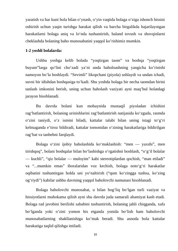 yaratish va har kuni bola bilan o‘ynash, o‘yin vaqtida bolaga o‘ziga ishonch hissini
oshirish uchun yaqin turishga harakat qilish va barcha birgalikda bajarilayotgan
harakatlarni bolaga aniq va lo‘nda tushuntirish, baland tovush va shovqinlarni
cheklashda bolaning baho munosabatini yaqqol ko’rishimiz mumkin.
1-2 yoshli bolalarda: 
Ushbu  yoshga  kelib  bolada  “yoqtirgan  taom”  va  boshqa  “yoqtirgan
buyum”larga  qo‘lini  cho‘zadi  ya’ni  unda  baholoashning  yangicha  ko’rinishi
namoyon bo’la boshlaydi. “Sevimli” likopchani (piyola) ushlaydi va undan ichadi,
suvni bir idishdan boshqasiga to‘kadi. Shu yoshda bolaga bir necha taomdan birini
tanlash imkonini berish, uning uchun baholash vaziyati ayni maq’bul holatdagi
jarayon hisoblanadi. 
Bu  davrda  bolani  kun  mobaynida  mustaqil  piyoladan  ichishini
rag‘batlantirish, bolaning urinishlarini rag‘batlantirish natijasida ko‘zguda, rasmda
o‘zini  taniydi,  o‘z  ismini  biladi,  kattalar  talabi  bilan  uning  istagi  to‘g‘ri
kelmaganda e’tiroz bildiradi, kattalar tomonidan o‘zining harakatlariga bildirilgan
rag‘bat va tanbehni farqlaydi. 
Bolaga o‘zini ijobiy baholashida ko‘maklashish:  “men — yaxshi”, men
tirishqoq”, bolani boshqalar bilan bo‘lashishga o‘rgatishni boshlash, “o‘g‘il bolalar
— kuchli”, “qiz bolalar — muloyim” kabi stereotiplardan qochish, “man etiladi”
va  “...mumkin  emas”  iboralaridan  voz  kechish,  bolaga  noto‘g‘ri  harakatlar
oqibatini tushuntirgan holda uni  yo‘naltirish (“qum  ko‘zingga tushsa,  ko‘zing
og‘riydi”) kabilar ushbu davrning yaqqol baholovchi namunasi hisoblanadi. 
Bolaga  baholovchi  munosabat,  u  bilan  bog‘liq  bo‘lgan  turli  vaziyat  va
hissiyotlarni muhokama qilish ayni shu davrda juda samarali ahamiyat kasb etadi.
Bolaga rad javobini berilishi sababini tushuntirish, bolaning jahli chiqganda, xafa
bo‘lganda  yoki  o‘zini  yomon  his  etganda  yonida  bo‘lish  ham  baholovchi
munosabatlarning  shakllanishiga  ko’mak  beradi.  Shu  asnoda  bola  kattalar
harakatiga taqlid qilishga intiladi. 
10
