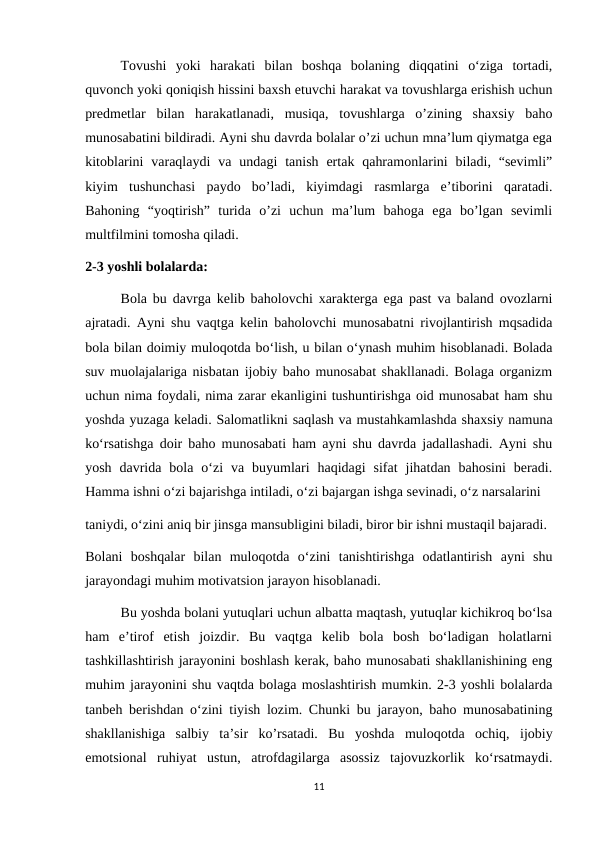 Tovushi  yoki  harakati  bilan  boshqa  bolaning  diqqatini  o‘ziga  tortadi,
quvonch yoki qoniqish hissini baxsh etuvchi harakat va tovushlarga erishish uchun
predmetlar  bilan  harakatlanadi,  musiqa,  tovushlarga  o’zining  shaxsiy  baho
munosabatini bildiradi. Ayni shu davrda bolalar o’zi uchun mna’lum qiymatga ega
kitoblarini  varaqlaydi  va  undagi  tanish  ertak  qahramonlarini  biladi,  “sevimli”
kiyim  tushunchasi  paydo  bo’ladi,  kiyimdagi  rasmlarga  e’tiborini  qaratadi.
Bahoning  “yoqtirish”  turida  o’zi  uchun  ma’lum  bahoga  ega  bo’lgan  sevimli
multfilmini tomosha qiladi. 
2-3 yoshli bolalarda: 
Bola bu davrga kelib baholovchi xarakterga ega past va baland ovozlarni
ajratadi. Ayni shu vaqtga kelin baholovchi munosabatni rivojlantirish mqsadida
bola bilan doimiy muloqotda bo‘lish, u bilan o‘ynash muhim hisoblanadi. Bolada
suv muolajalariga nisbatan ijobiy baho munosabat shakllanadi. Bolaga organizm
uchun nima foydali, nima zarar ekanligini tushuntirishga oid munosabat ham shu
yoshda yuzaga keladi. Salomatlikni saqlash va mustahkamlashda shaxsiy namuna
ko‘rsatishga doir baho munosabati ham ayni shu davrda jadallashadi. Ayni shu
yosh  davrida  bola  o‘zi  va  buyumlari  haqidagi  sifat  jihatdan  bahosini  beradi.
Hamma ishni o‘zi bajarishga intiladi, o‘zi bajargan ishga sevinadi, o‘z narsalarini 
taniydi, o‘zini aniq bir jinsga mansubligini biladi, biror bir ishni mustaqil bajaradi. 
Bolani  boshqalar  bilan  muloqotda  o‘zini  tanishtirishga  odatlantirish  ayni  shu
jarayondagi muhim motivatsion jarayon hisoblanadi. 
Bu yoshda bolani yutuqlari uchun albatta maqtash, yutuqlar kichikroq bo‘lsa
ham  e’tirof  etish  joizdir.  Bu  vaqtga  kelib  bola  bosh  bo‘ladigan  holatlarni
tashkillashtirish jarayonini boshlash kerak, baho munosabati shakllanishining eng
muhim jarayonini shu vaqtda bolaga moslashtirish mumkin. 2-3 yoshli bolalarda
tanbeh berishdan o‘zini tiyish lozim. Chunki bu jarayon, baho munosabatining
shakllanishiga  salbiy  ta’sir  ko’rsatadi.  Bu  yoshda  muloqotda  ochiq,  ijobiy
emotsional  ruhiyat  ustun,  atrofdagilarga  asossiz  tajovuzkorlik  ko‘rsatmaydi.
11
