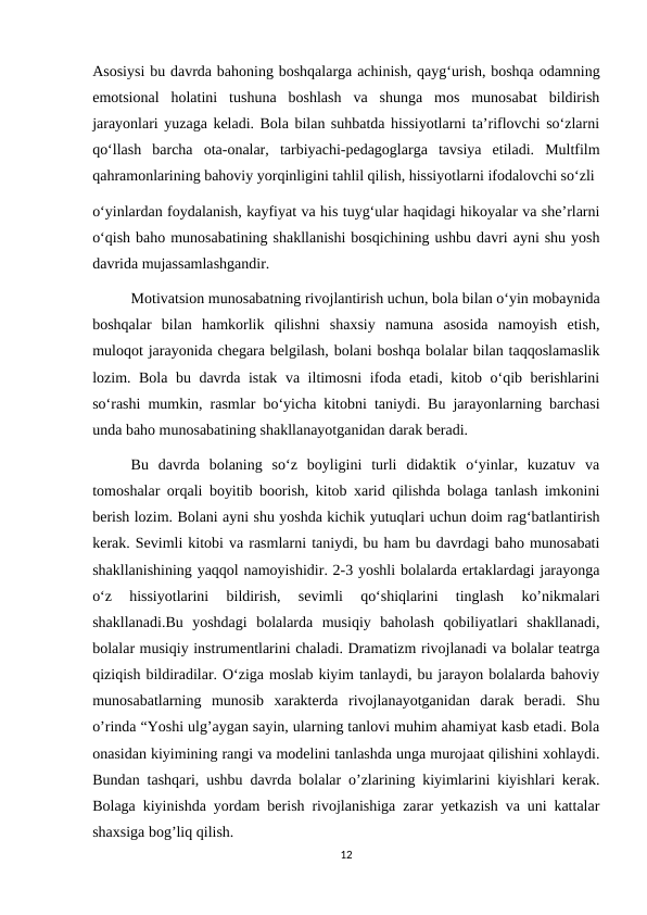 Asosiysi bu davrda bahoning boshqalarga achinish, qayg‘urish, boshqa odamning
emotsional  holatini  tushuna  boshlash  va  shunga  mos  munosabat  bildirish
jarayonlari yuzaga keladi. Bola bilan suhbatda hissiyotlarni ta’riflovchi so‘zlarni
qo‘llash  barcha  ota-onalar,  tarbiyachi-pedagoglarga  tavsiya  etiladi.  Multfilm
qahramonlarining bahoviy yorqinligini tahlil qilish, hissiyotlarni ifodalovchi so‘zli 
o‘yinlardan foydalanish, kayfiyat va his tuyg‘ular haqidagi hikoyalar va she’rlarni
o‘qish baho munosabatining shakllanishi bosqichining ushbu davri ayni shu yosh
davrida mujassamlashgandir.
Motivatsion munosabatning rivojlantirish uchun, bola bilan o‘yin mobaynida
boshqalar  bilan  hamkorlik  qilishni  shaxsiy  namuna  asosida  namoyish  etish,
muloqot jarayonida chegara belgilash, bolani boshqa bolalar bilan taqqoslamaslik
lozim. Bola bu davrda istak va iltimosni  ifoda etadi, kitob o‘qib berishlarini
so‘rashi mumkin, rasmlar bo‘yicha kitobni taniydi. Bu jarayonlarning barchasi
unda baho munosabatining shakllanayotganidan darak beradi. 
Bu  davrda  bolaning  so‘z  boyligini  turli  didaktik  o‘yinlar,  kuzatuv  va
tomoshalar orqali boyitib boorish, kitob xarid qilishda bolaga tanlash imkonini
berish lozim. Bolani ayni shu yoshda kichik yutuqlari uchun doim rag‘batlantirish
kerak. Sevimli kitobi va rasmlarni taniydi, bu ham bu davrdagi baho munosabati
shakllanishining yaqqol namoyishidir. 2-3 yoshli bolalarda ertaklardagi jarayonga
o‘z  hissiyotlarini  bildirish,  sevimli  qo‘shiqlarini  tinglash  ko’nikmalari
shakllanadi.Bu  yoshdagi  bolalarda  musiqiy  baholash  qobiliyatlari  shakllanadi,
bolalar musiqiy instrumentlarini chaladi. Dramatizm rivojlanadi va bolalar teatrga
qiziqish bildiradilar. O‘ziga moslab kiyim tanlaydi, bu jarayon bolalarda bahoviy
munosabatlarning  munosib  xarakterda  rivojlanayotganidan  darak  beradi.  Shu
o’rinda “Yoshi ulg’aygan sayin, ularning tanlovi muhim ahamiyat kasb etadi. Bola
onasidan kiyimining rangi va modelini tanlashda unga murojaat qilishini xohlaydi.
Bundan tashqari, ushbu davrda bolalar o’zlarining kiyimlarini kiyishlari kerak.
Bolaga kiyinishda yordam berish rivojlanishiga zarar yetkazish va uni kattalar
shaxsiga bog’liq qilish. 
12
