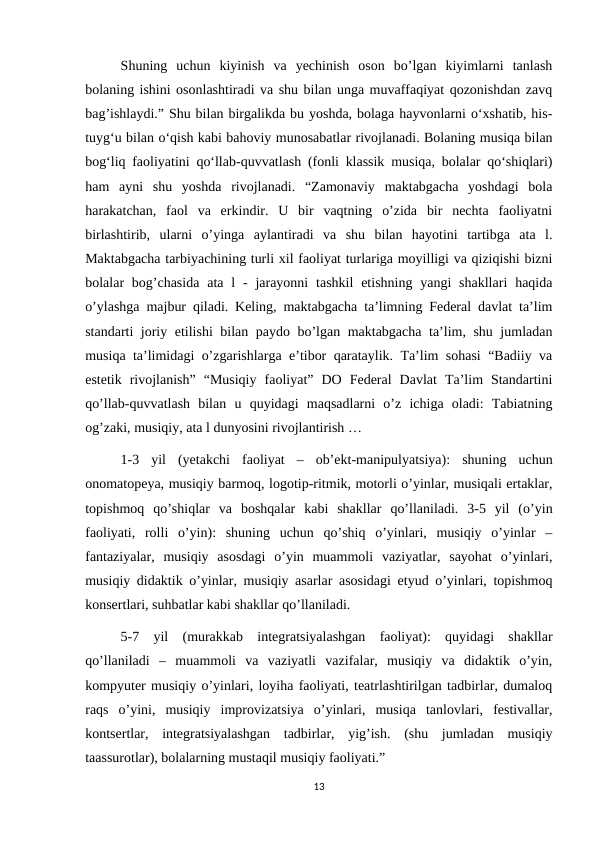 Shuning  uchun  kiyinish  va  yechinish  oson  bo’lgan  kiyimlarni  tanlash
bolaning ishini osonlashtiradi va shu bilan unga muvaffaqiyat qozonishdan zavq
bag’ishlaydi.” Shu bilan birgalikda bu yoshda, bolaga hayvonlarni o‘xshatib, his-
tuyg‘u bilan o‘qish kabi bahoviy munosabatlar rivojlanadi. Bolaning musiqa bilan
bog‘liq faoliyatini qo‘llab-quvvatlash (fonli klassik musiqa, bolalar qo‘shiqlari)
ham  ayni  shu  yoshda  rivojlanadi.  “Zamonaviy  maktabgacha  yoshdagi  bola
harakatchan,  faol  va  erkindir.  U  bir  vaqtning  o’zida  bir  nechta  faoliyatni
birlashtirib,  ularni  o’yinga  aylantiradi  va  shu  bilan  hayotini  tartibga  ata  l.
Maktabgacha tarbiyachining turli xil faoliyat turlariga moyilligi va qiziqishi bizni
bolalar  bog’chasida  ata  l  -  jarayonni  tashkil  etishning  yangi  shakllari  haqida
o’ylashga majbur qiladi. Keling, maktabgacha ta’limning Federal davlat ta’lim
standarti joriy etilishi  bilan paydo bo’lgan maktabgacha ta’lim, shu jumladan
musiqa ta’limidagi o’zgarishlarga e’tibor qarataylik. Ta’lim sohasi  “Badiiy va
estetik  rivojlanish”  “Musiqiy  faoliyat”  DO  Federal  Davlat  Ta’lim  Standartini
qo’llab-quvvatlash  bilan  u  quyidagi  maqsadlarni  o’z  ichiga  oladi:  Tabiatning
og’zaki, musiqiy, ata l dunyosini rivojlantirish … 
1-3  yil  (yetakchi  faoliyat  –  ob’ekt-manipulyatsiya):  shuning  uchun
onomatopeya, musiqiy barmoq, logotip-ritmik, motorli o’yinlar, musiqali ertaklar,
topishmoq  qo’shiqlar  va  boshqalar  kabi  shakllar  qo’llaniladi.  3-5  yil  (o’yin
faoliyati,  rolli  o’yin):  shuning  uchun  qo’shiq  o’yinlari,  musiqiy  o’yinlar  –
fantaziyalar,  musiqiy  asosdagi  o’yin  muammoli  vaziyatlar,  sayohat  o’yinlari,
musiqiy didaktik o’yinlar, musiqiy asarlar asosidagi etyud o’yinlari, topishmoq
konsertlari, suhbatlar kabi shakllar qo’llaniladi. 
5-7  yil  (murakkab  integratsiyalashgan  faoliyat):  quyidagi  shakllar
qo’llaniladi  –  muammoli  va  vaziyatli  vazifalar,  musiqiy  va  didaktik  o’yin,
kompyuter musiqiy o’yinlari, loyiha faoliyati, teatrlashtirilgan tadbirlar, dumaloq
raqs  o’yini,  musiqiy  improvizatsiya  o’yinlari,  musiqa  tanlovlari,  festivallar,
kontsertlar,  integratsiyalashgan  tadbirlar,  yig’ish.  (shu  jumladan  musiqiy
taassurotlar), bolalarning mustaqil musiqiy faoliyati.” 
13
