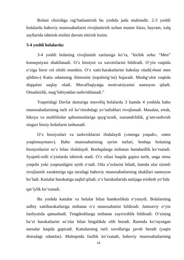Bolani  chizishga  rag‘batlantirish  bu  yoshda  juda  muhimdir.  2-3  yoshli
bolalarda bahoviy munosabatlarni rivojlantirish uchun master klass, bayram, xalq
sayllarida ishtirok etishni davom ettirish lozim. 
3-4 yoshli bolalarda: 
3-4  yoshli  bolaning  rivojlanish  xaritasiga  ko’ra,  “kichik  soha:  “Men”
konsepsiyasi shakllanadi. O‘z hissiyot va xavotirlarini bildiradi. O‘yin vaqtida
o‘ziga biror rol olishi mumkin. O‘z xatti-harakatlarini baholay oladi(«buni men
qildim») Katta odamning iltimosini (topshirig‘ini) bajaradi. Mashg‘ulot vaqtida
diqqatini  saqlay  oladi.  Muvaffaqiyatga  motivatsiyasini  namoyon  qiladi.
Omadsizlik, mag‘lubiyatdan tashvishlanadi.”
Yuqoridagi Davlat dasturiga muvofiq bolalarda 3 hamda 4 yoshida baho
munosabatlarining turli xil ko’rinishdagi yo’nalishlari rivojlanadi. Masalan, ertak,
hikoya va multfilmlar qahramonlariga qayg‘uradi, xursandchilik, g‘am-tashvish
singari hissiy holatlarni tushunadi.
O‘z  hissiyotlari  va  tashvishlarini  ifodalaydi  («menga  yoqadi»,  «men
yoqtirmayman»).  Baho  munosabatining  ayrim  turlari,  boshqa  bolaning
hissiyotlarini so‘z bilan ifodalaydi. Boshqalarga nisbatan hamdardlik ko‘rsatadi.
Syujetli-rolli o‘yinlarda ishtirok etadi. O‘z oilasi haqida gapira turib, unga nima
yoqishi yoki yoqmasligini aytib o‘tadi. Oila a’zolarini biladi, hamda ular tizimli
rivojlanish xarakteriga ega tarzdagi bahoviy munosabatlarning shakllari namoyon
bo’ladi. Kattalar harakatiga taqlid qiladi, o‘z harakatlarida natijaga erishish yo‘lida 
qat’iylik ko‘rsatadi. 
Bu  yoshda  kattalar  va  bolalar  bilan  hamkorlikda  o‘ynaydi.  Bolalarning
salbiy  xattiharakatlariga  nisbatan  o‘z  munosabatini  bildiradi.  Jamoaviy  o‘yin
faoliyatida  qatnashadi.  Tengdoshlarga  nisbatan  xayrixohlik  bildiradi.  O‘zining
ba’zi  harakatlarini  so‘zlar  bilan  birgalikda  olib  boradi.  Rasmda  ko‘rayotgan
narsalar  haqida  gapiradi.  Kattalarning  turli  savollariga  javob  beradi  (yaqin
doiradagi  odamlar).  Muloqotda  faollik  ko‘rsatadi,  bahoviy  munosabatlarning
14
