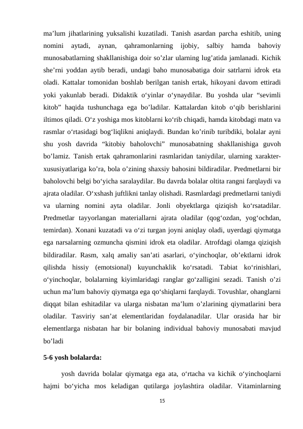 ma’lum jihatlarining yuksalishi kuzatiladi. Tanish asardan parcha eshitib, uning
nomini  aytadi,  aynan,  qahramonlarning  ijobiy,  salbiy  hamda  bahoviy
munosabatlarning shakllanishiga doir so’zlar ularning lug’atida jamlanadi. Kichik
she’rni yoddan aytib beradi, undagi baho munosabatiga doir satrlarni idrok eta
oladi. Kattalar tomonidan boshlab berilgan tanish ertak, hikoyani davom ettiradi
yoki yakunlab beradi. Didaktik o‘yinlar o‘ynaydilar. Bu yoshda ular “sevimli
kitob” haqida tushunchaga ega bo’ladilar. Kattalardan kitob o‘qib berishlarini
iltimos qiladi. O‘z yoshiga mos kitoblarni ko‘rib chiqadi, hamda kitobdagi matn va
rasmlar o‘rtasidagi bog‘liqlikni aniqlaydi. Bundan ko’rinib turibdiki, bolalar ayni
shu  yosh  davrida  “kitobiy  baholovchi”  munosabatning  shakllanishiga  guvoh
bo’lamiz. Tanish ertak qahramonlarini rasmlaridan taniydilar, ularning xarakter-
xususiyatlariga ko’ra, bola o’zining shaxsiy bahosini bildiradilar. Predmetlarni bir
baholovchi belgi bo‘yicha saralaydilar. Bu davrda bolalar oltita rangni farqlaydi va
ajrata oladilar. O‘xshash juftlikni tanlay olishadi. Rasmlardagi predmetlarni taniydi
va  ularning  nomini  ayta  oladilar.  Jonli  obyektlarga  qiziqish  ko‘rsatadilar.
Predmetlar  tayyorlangan  materiallarni  ajrata  oladilar  (qog‘ozdan,  yog‘ochdan,
temirdan). Xonani kuzatadi va o‘zi turgan joyni aniqlay oladi, uyerdagi qiymatga
ega narsalarning ozmuncha qismini idrok eta oladilar. Atrofdagi olamga qiziqish
bildiradilar. Rasm, xalq amaliy san’ati asarlari, o‘yinchoqlar, ob’ektlarni idrok
qilishda  hissiy  (emotsional)  kuyunchaklik  ko‘rsatadi.  Tabiat  ko‘rinishlari,
o‘yinchoqlar, bolalarning kiyimlaridagi ranglar go‘zalligini sezadi. Tanish o’zi
uchun ma’lum bahoviy qiymatga ega qo‘shiqlarni farqlaydi. Tovushlar, ohanglarni
diqqat bilan eshitadilar va ularga nisbatan ma’lum o’zlarining qiymatlarini bera
oladilar.  Tasviriy  san’at  elementlaridan  foydalanadilar.  Ular  orasida  har  bir
elementlarga nisbatan har bir bolaning individual bahoviy munosabati mavjud
bo’ladi
5-6 yosh bolalarda: 
yosh davrida bolalar qiymatga ega ata, o‘rtacha va kichik o‘yinchoqlarni
hajmi  bo‘yicha  mos  keladigan  qutilarga  joylashtira  oladilar.  Vitaminlarning
15
