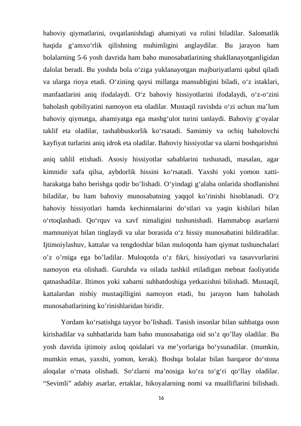 bahoviy qiymatlarini, ovqatlanishdagi  ahamiyati va rolini biladilar. Salomatlik
haqida  g‘amxo‘rlik  qilishning  muhimligini  anglaydilar.  Bu  jarayon  ham
bolalarning 5-6 yosh davrida ham baho munosabatlarining shakllanayotganligidan
dalolat beradi. Bu yoshda bola o‘ziga yuklanayotgan majburiyatlarni qabul qiladi
va ularga rioya etadi. O‘zining qaysi millatga mansubligini biladi, o‘z istaklari,
manfaatlarini  aniq ifodalaydi. O‘z bahoviy hissiyotlarini  ifodalaydi, o‘z-o‘zini
baholash qobiliyatini namoyon eta oladilar. Mustaqil ravishda o‘zi uchun ma’lum
bahoviy qiymatga, ahamiyatga ega mashg‘ulot turini tanlaydi. Bahoviy g‘oyalar
taklif  eta  oladilar,  tashabbuskorlik  ko‘rsatadi.  Samimiy  va  ochiq  baholovchi
kayfiyat turlarini aniq idrok eta oladilar. Bahoviy hissiyotlar va ularni boshqarishni
aniq  tahlil  etishadi.  Asosiy  hissiyotlar  sabablarini  tushunadi,  masalan,  agar
kimnidir  xafa  qilsa,  aybdorlik  hissini  ko‘rsatadi.  Yaxshi  yoki  yomon  xatti-
harakatga baho berishga qodir bo’lishadi. O‘yindagi g‘alaba onlarida shodlanishni
biladilar,  bu  ham  bahoviy  munosabatning  yaqqol  ko’rinishi  hisoblanadi.  O‘z
bahoviy  hissiyotlari  hamda  kechinmalarini  do‘stlari  va  yaqin  kishilari  bilan
o‘rtoqlashadi.  Qo‘rquv  va  xavf  nimaligini  tushunishadi.  Hammabop  asarlarni
mamnuniyat bilan tinglaydi va ular borasida o‘z hissiy munosabatini bildiradilar.
Ijtimoiylashuv, kattalar va tengdoshlar bilan muloqotda ham qiymat tushunchalari
o’z  o’rniga  ega  bo’ladilar.  Muloqotda  o‘z  fikri,  hissiyotlari  va  tasavvurlarini
namoyon eta olishadi. Guruhda va oilada tashkil etiladigan mehnat faoliyatida
qatnashadilar. Iltimos yoki xabarni suhbatdoshiga yetkazishni bilishadi. Mustaqil,
kattalardan  nisbiy  mustaqilligini  namoyon  etadi,  bu  jarayon  ham  baholash
munosabatlarining ko’rinishlaridan biridir. 
Yordam ko‘rsatishga tayyor bo’lishadi. Tanish insonlar bilan suhbatga oson
kirishadilar va suhbatlarida ham baho munosabatiga oid so’z qo’llay oladilar. Bu
yosh davrida ijtimoiy axloq qoidalari va me’yorlariga bo‘ysunadilar. (mumkin,
mumkin emas, yaxshi, yomon, kerak). Boshqa bolalar bilan barqaror do‘stona
aloqalar  o‘rnata  olishadi.  So‘zlarni  ma’nosiga  ko‘ra  to‘g‘ri  qo‘llay  oladilar.
“Sevimli” adabiy asarlar, ertaklar, hikoyalarning nomi va mualliflarini bilishadi.
16
