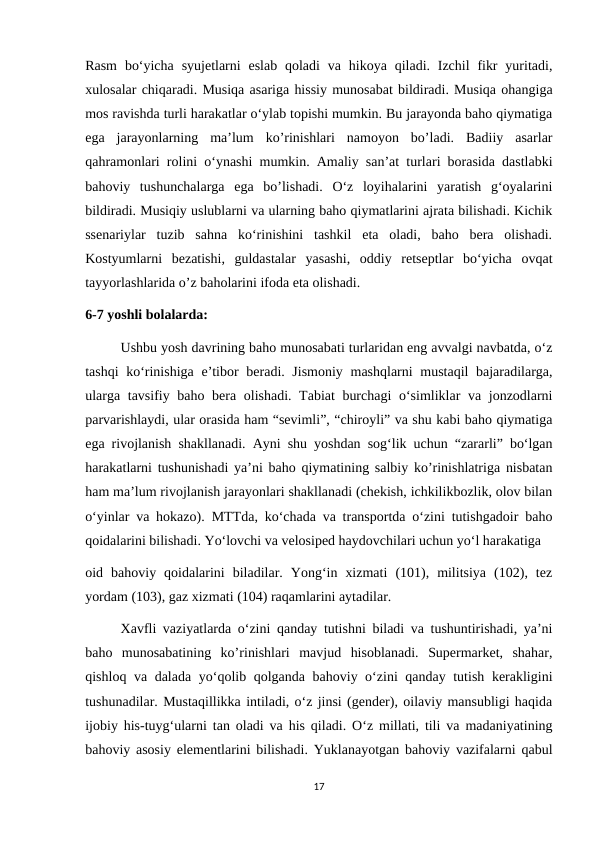 Rasm  bo‘yicha  syujetlarni  eslab  qoladi  va  hikoya qiladi. Izchil  fikr  yuritadi,
xulosalar chiqaradi. Musiqa asariga hissiy munosabat bildiradi. Musiqa ohangiga
mos ravishda turli harakatlar o‘ylab topishi mumkin. Bu jarayonda baho qiymatiga
ega  jarayonlarning  ma’lum  ko’rinishlari  namoyon  bo’ladi.  Badiiy  asarlar
qahramonlari rolini o‘ynashi mumkin. Amaliy san’at turlari borasida dastlabki
bahoviy  tushunchalarga  ega  bo’lishadi.  O‘z  loyihalarini  yaratish  g‘oyalarini
bildiradi. Musiqiy uslublarni va ularning baho qiymatlarini ajrata bilishadi. Kichik
ssenariylar  tuzib  sahna  ko‘rinishini  tashkil  eta  oladi,  baho  bera  olishadi.
Kostyumlarni  bezatishi,  guldastalar  yasashi,  oddiy  retseptlar  bo‘yicha  ovqat
tayyorlashlarida o’z baholarini ifoda eta olishadi.
6-7 yoshli bolalarda: 
Ushbu yosh davrining baho munosabati turlaridan eng avvalgi navbatda, o‘z
tashqi  ko‘rinishiga e’tibor  beradi. Jismoniy mashqlarni mustaqil  bajaradilarga,
ularga tavsifiy baho bera olishadi. Tabiat burchagi  o‘simliklar  va jonzodlarni
parvarishlaydi, ular orasida ham “sevimli”, “chiroyli” va shu kabi baho qiymatiga
ega rivojlanish shakllanadi. Ayni shu yoshdan sog‘lik uchun “zararli” bo‘lgan
harakatlarni tushunishadi ya’ni baho qiymatining salbiy ko’rinishlatriga nisbatan
ham ma’lum rivojlanish jarayonlari shakllanadi (chekish, ichkilikbozlik, olov bilan
o‘yinlar va hokazo).  MTTda, ko‘chada va transportda o‘zini tutishgadoir baho
qoidalarini bilishadi. Yo‘lovchi va velosiped haydovchilari uchun yo‘l harakatiga 
oid  bahoviy  qoidalarini  biladilar.  Yong‘in  xizmati  (101),  militsiya  (102),  tez
yordam (103), gaz xizmati (104) raqamlarini aytadilar. 
Xavfli vaziyatlarda o‘zini qanday tutishni biladi va tushuntirishadi, ya’ni
baho  munosabatining  ko’rinishlari  mavjud  hisoblanadi.  Supermarket,  shahar,
qishloq va dalada yo‘qolib qolganda bahoviy o‘zini qanday tutish kerakligini
tushunadilar. Mustaqillikka intiladi, o‘z jinsi (gender), oilaviy mansubligi haqida
ijobiy his-tuyg‘ularni tan oladi va his qiladi. O‘z millati, tili va madaniyatining
bahoviy asosiy elementlarini bilishadi. Yuklanayotgan bahoviy vazifalarni qabul
17
