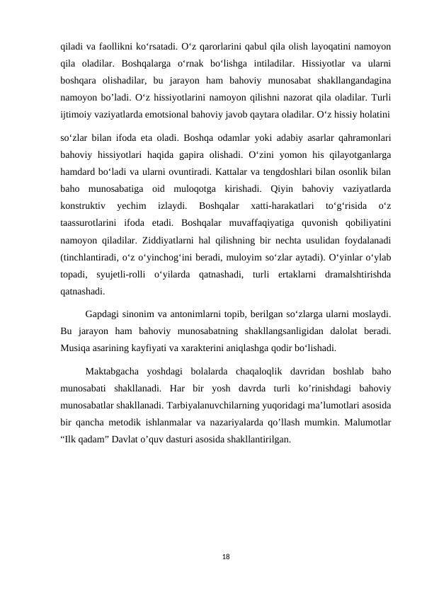 qiladi va faollikni ko‘rsatadi. O‘z qarorlarini qabul qila olish layoqatini namoyon
qila  oladilar.  Boshqalarga  o‘rnak  bo‘lishga  intiladilar.  Hissiyotlar  va  ularni
boshqara  olishadilar,  bu  jarayon  ham  bahoviy  munosabat  shakllangandagina
namoyon bo’ladi. O‘z hissiyotlarini namoyon qilishni nazorat qila oladilar. Turli
ijtimoiy vaziyatlarda emotsional bahoviy javob qaytara oladilar. O‘z hissiy holatini
so‘zlar bilan ifoda eta oladi. Boshqa odamlar yoki adabiy asarlar qahramonlari
bahoviy hissiyotlari  haqida gapira olishadi.  O‘zini  yomon his qilayotganlarga
hamdard bo‘ladi va ularni ovuntiradi. Kattalar va tengdoshlari bilan osonlik bilan
baho  munosabatiga  oid  muloqotga  kirishadi.  Qiyin  bahoviy  vaziyatlarda
konstruktiv  yechim  izlaydi.  Boshqalar  xatti-harakatlari  to‘g‘risida  o‘z
taassurotlarini  ifoda  etadi.  Boshqalar  muvaffaqiyatiga  quvonish  qobiliyatini
namoyon qiladilar. Ziddiyatlarni hal qilishning bir nechta usulidan foydalanadi
(tinchlantiradi, o‘z o‘yinchog‘ini beradi, muloyim so‘zlar aytadi). O‘yinlar o‘ylab
topadi,  syujetli-rolli  o‘yilarda  qatnashadi,  turli  ertaklarni  dramalshtirishda
qatnashadi. 
Gapdagi sinonim va antonimlarni topib, berilgan so‘zlarga ularni moslaydi.
Bu  jarayon  ham  bahoviy  munosabatning  shakllangsanligidan  dalolat  beradi.
Musiqa asarining kayfiyati va xarakterini aniqlashga qodir bo‘lishadi. 
Maktabgacha  yoshdagi  bolalarda  chaqaloqlik  davridan  boshlab  baho
munosabati  shakllanadi.  Har  bir  yosh  davrda  turli  ko’rinishdagi  bahoviy
munosabatlar shakllanadi. Tarbiyalanuvchilarning yuqoridagi ma’lumotlari asosida
bir qancha metodik ishlanmalar va nazariyalarda qo’llash mumkin. Malumotlar
“Ilk qadam” Davlat o’quv dasturi asosida shakllantirilgan.
18
