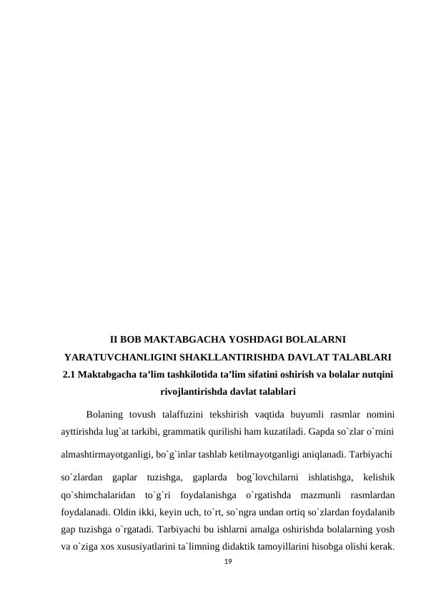 II BOB MAKTABGACHA YOSHDAGI BOLALARNI
YARATUVCHANLIGINI SHAKLLANTIRISHDA DAVLAT TALABLARI   
2.1 Maktabgacha ta’lim tashkilotida ta’lim sifatini oshirish va bolalar nutqini
rivojlantirishda davlat talablari
Bolaning  tovush  talaffuzini  tekshirish  vaqtida  buyumli  rasmlar  nomini
ayttirishda lug`at tarkibi, grammatik qurilishi ham kuzatiladi. Gapda so`zlar o`rnini
almashtirmayotganligi, bo`g`inlar tashlab ketilmayotganligi aniqlanadi. Tarbiyachi 
so`zlardan  gaplar  tuzishga,  gaplarda  bog`lovchilarni  ishlatishga,  kelishik
qo`shimchalaridan  to`g`ri  foydalanishga  o`rgatishda  mazmunli  rasmlardan
foydalanadi. Oldin ikki, keyin uch, to`rt, so`ngra undan ortiq so`zlardan foydalanib
gap tuzishga o`rgatadi. Tarbiyachi bu ishlarni amalga oshirishda bolalarning yosh
va o`ziga xos xususiyatlarini ta`limning didaktik tamoyillarini hisobga olishi kerak.
19
