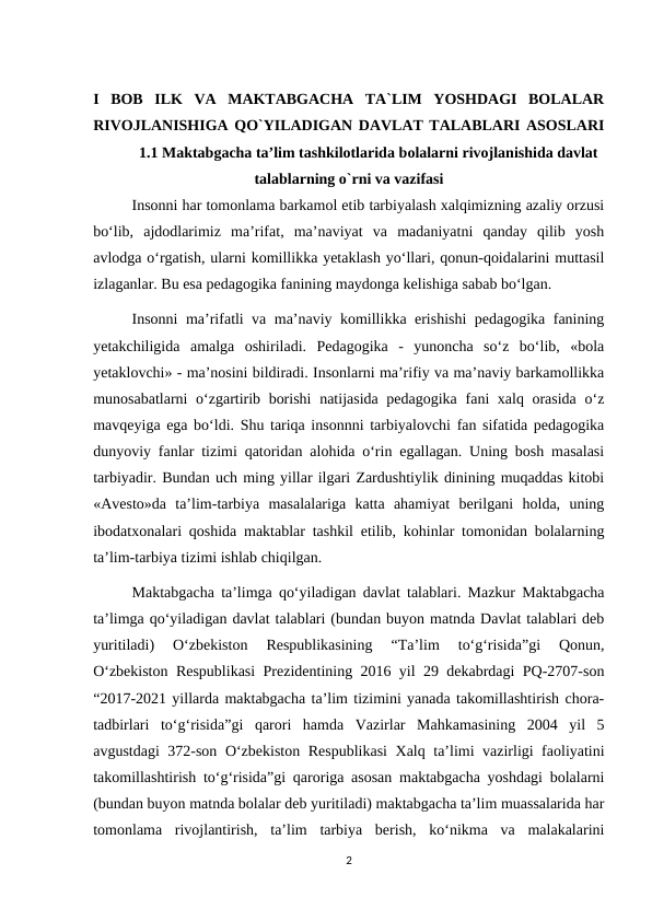 I  BOB  ILK  VA  MAKTABGACHA  TA`LIM  YOSHDAGI  BOLALAR
RIVOJLANISHIGA QO`YILADIGAN DAVLAT TALABLARI ASOSLARI
1.1 Maktabgacha ta’lim tashkilotlarida bolalarni rivojlanishida davlat
talablarning o`rni va vazifasi 
  
Insonni har tomonlama barkamol etib tarbiyalash xalqimizning azaliy orzusi
bo‘lib,  ajdodlarimiz  ma’rifat,  ma’naviyat  va  madaniyatni  qanday  qilib  yosh
avlodga o‘rgatish, ularni komillikka yetaklash yo‘llari, qonun-qoidalarini muttasil
izlaganlar. Bu esa pedagogika fanining maydonga kelishiga sabab bo‘lgan. 
Insonni ma’rifatli va ma’naviy komillikka erishishi pedagogika fanining
yetakchiligida  amalga  oshiriladi.  Pedagogika  -  yunoncha  so‘z  bo‘lib,  «bola
yetaklovchi» - ma’nosini bildiradi. Insonlarni ma’rifiy va ma’naviy barkamollikka
munosabatlarni  o‘zgartirib borishi  natijasida pedagogika fani xalq orasida o‘z
mavqeyiga ega bo‘ldi. Shu tariqa insonnni tarbiyalovchi fan sifatida pedagogika
dunyoviy fanlar tizimi qatoridan alohida o‘rin egallagan. Uning bosh masalasi
tarbiyadir. Bundan uch ming yillar ilgari Zardushtiylik dinining muqaddas kitobi
«Avesto»da  ta’lim-tarbiya  masalalariga  katta  ahamiyat  berilgani  holda,  uning
ibodatxonalari qoshida maktablar tashkil etilib, kohinlar tomonidan bolalarning
ta’lim-tarbiya tizimi ishlab chiqilgan. 
Maktabgacha ta’limga qo‘yiladigan davlat talablari. Mazkur Maktabgacha
ta’limga qo‘yiladigan davlat talablari (bundan buyon matnda Davlat talablari deb
yuritiladi)  O‘zbekiston  Respublikasining  “Ta’lim  to‘g‘risida”gi  Qonun,
O‘zbekiston Respublikasi Prezidentining 2016 yil 29 dekabrdagi PQ-2707-son
“2017-2021 yillarda maktabgacha ta’lim tizimini yanada takomillashtirish chora-
tadbirlari  to‘g‘risida”gi  qarori  hamda  Vazirlar  Mahkamasining  2004  yil  5
avgustdagi 372-son O‘zbekiston Respublikasi  Xalq ta’limi vazirligi faoliyatini
takomillashtirish to‘g‘risida”gi qaroriga asosan maktabgacha yoshdagi bolalarni
(bundan buyon matnda bolalar deb yuritiladi) maktabgacha ta’lim muassalarida har
tomonlama  rivojlantirish,  ta’lim  tarbiya  berish,  ko‘nikma  va  malakalarini
2
