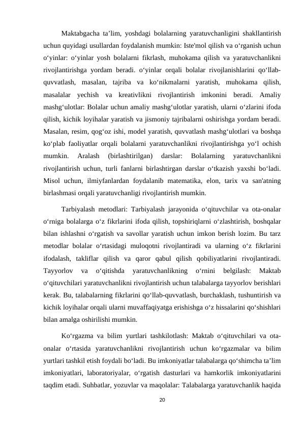 Maktabgacha ta’lim, yoshdagi bolalarning yaratuvchanligini shakllantirish
uchun quyidagi usullardan foydalanish mumkin: Iste'mol qilish va o‘rganish uchun
o‘yinlar: o‘yinlar yosh bolalarni fikrlash, muhokama qilish va yaratuvchanlikni
rivojlantirishga yordam beradi. o‘yinlar orqali bolalar rivojlanishlarini qo‘llab-
quvvatlash,  masalan,  tajriba  va  ko‘nikmalarni  yaratish,  muhokama  qilish,
masalalar  yechish  va  kreativlikni  rivojlantirish  imkonini  beradi.  Amaliy
mashg‘ulotlar: Bolalar uchun amaliy mashg‘ulotlar yaratish, ularni o‘zlarini ifoda
qilish, kichik loyihalar yaratish va jismoniy tajribalarni oshirishga yordam beradi.
Masalan, resim, qog‘oz ishi, model yaratish, quvvatlash mashg‘ulotlari va boshqa
ko‘plab faoliyatlar orqali bolalarni yaratuvchanlikni rivojlantirishga yo‘l ochish
mumkin.  Aralash  (birlashtirilgan)  darslar:  Bolalarning  yaratuvchanlikni
rivojlantirish uchun, turli fanlarni birlashtirgan darslar o‘tkazish yaxshi bo‘ladi.
Misol  uchun,  ilmiyfanlardan  foydalanib  matematika,  elon,  tarix  va  san'atning
birlashmasi orqali yaratuvchanligi rivojlantirish mumkin. 
Tarbiyalash metodlari: Tarbiyalash jarayonida o‘qituvchilar va ota-onalar
o‘rniga bolalarga o‘z fikrlarini ifoda qilish, topshiriqlarni o‘zlashtirish, boshqalar
bilan ishlashni o‘rgatish va savollar yaratish uchun imkon berish lozim. Bu tarz
metodlar  bolalar  o‘rtasidagi  muloqotni rivojlantiradi va ularning o‘z fikrlarini
ifodalash,  takliflar  qilish  va  qaror  qabul  qilish  qobiliyatlarini  rivojlantiradi.
Tayyorlov  va  o‘qitishda  yaratuvchanlikning  o‘rnini  belgilash:  Maktab
o‘qituvchilari yaratuvchanlikni rivojlantirish uchun talabalarga tayyorlov berishlari
kerak. Bu, talabalarning fikrlarini qo‘llab-quvvatlash, burchaklash, tushuntirish va
kichik loyihalar orqali ularni muvaffaqiyatga erishishga o‘z hissalarini qo‘shishlari
bilan amalga oshirilishi mumkin. 
Ko‘rgazma va bilim yurtlari tashkilotlash: Maktab o‘qituvchilari va ota-
onalar  o‘rtasida  yaratuvchanlikni  rivojlantirish  uchun  ko‘rgazmalar  va  bilim
yurtlari tashkil etish foydali bo‘ladi. Bu imkoniyatlar talabalarga qo‘shimcha ta’lim
imkoniyatlari, laboratoriyalar, o‘rgatish dasturlari va hamkorlik imkoniyatlarini
taqdim etadi. Suhbatlar, yozuvlar va maqolalar: Talabalarga yaratuvchanlik haqida
20

