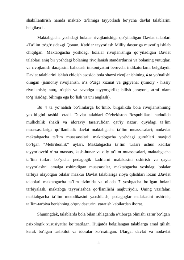 shakillantirish  hamda  maktab  ta’limiga  tayyorlash  bo‘ycha  davlat  talablarini
belgilaydi.
 
Maktabgacha yoshdagi bolalar rivojlanishiga qo‘yiladigan Davlat talablari
«Ta’lim to‘g‘risida»gi Qonun, Kadrlar tayyorlash Milliy dasturiga muvofiq ishlab
chiqilgan.  Maktabgacha  yoshdagi  bolalar  rivojlanishiga  qo‘yiladigan  Davlat
talablari aniq bir yoshdagi bolaning rivojlanish standartlarini va bolaning yutuqlari
va rivojlanish darajasini baholash imkoniyatini beruvchi indikatorlarni belgilaydi.
Davlat talablarini ishlab chiqish asosida bola shaxsi rivojlanishining 4 ta yo‘nalishi
olingan (jismoniy rivojlanish, o‘z o‘ziga xizmat va gigiyena; ijtimoiy - hissiy
rivojlanish;  nutq,  o‘qish  va  savodga  tayyorgarlik;  bilish  jarayoni,  atrof  olam
to‘g‘risidagi bilimga ega bo‘lish va uni anglash). 
Bu  4  ta  yo‘nalish  bo‘limlarga  bo‘linib,  birgalikda  bola  rivojlanishining
yaxlitligini  tashkil  etadi.  Davlat  talablari  O‘zbekiston  Respublikasi  hududida
mulkchilik  shakli  va  idoraviy  tasarrufidan  qat’iy  nazar,  quyidagi  ta’lim
muassasalariga  qo‘llaniladi:  davlat  maktabgacha  ta’lim  muassasalari;  nodavlat
maktabgacha  ta’lim  muassasalari;  maktabgacha  yoshdagi  guruhlari  mavjud
bo‘lgan  “Mehribonlik”  uylari.  Maktabgacha  ta’lim  turlari  uchun  kadrlar
tayyorlovchi o‘rta maxsus, kasb-hunar va oliy ta’lim muassasalari, maktabgacha
ta’lim  turlari  bo‘yicha  pedagogik  kadrlarni  malakasini  oshirish  va  qayta
tayyorlashni  amalga  oshiradigan  muassasalar,  maktabgacha  yoshdagi  bolalar
tarbiya olayotgan oilalar mazkur Davlat talablariga rioya qilishlari lozim .Davlat
talablari  maktabgacha  ta’lim  tizimida  va  oilada  7  yoshgacha  bo‘lgan  bolani
tarbiyalash,  maktabga  tayyorlashda  qo‘llanilishi  majburiydir.  Uning  vazifalari
maktabgacha  ta’lim  metodikasini  yaxshilash,  pedagoglar  malakasini  oshirish,
ta’lim-tarbiya berishning o‘quv dasturini yaratish kabilardan iborat. 
Shuningdek, talablarda bola bilan ishlaganda e’tiborga olinishi zarur bo‘lgan
psixologik xususiyatlar ko‘rsatilgan. Hujjatda belgilangan talablarga amal qilishi
kerak  bo‘lgan  tashkilot  va  idoralar  ko‘rsatilgan.  Ularga:  davlat  va  nodavlat
3
