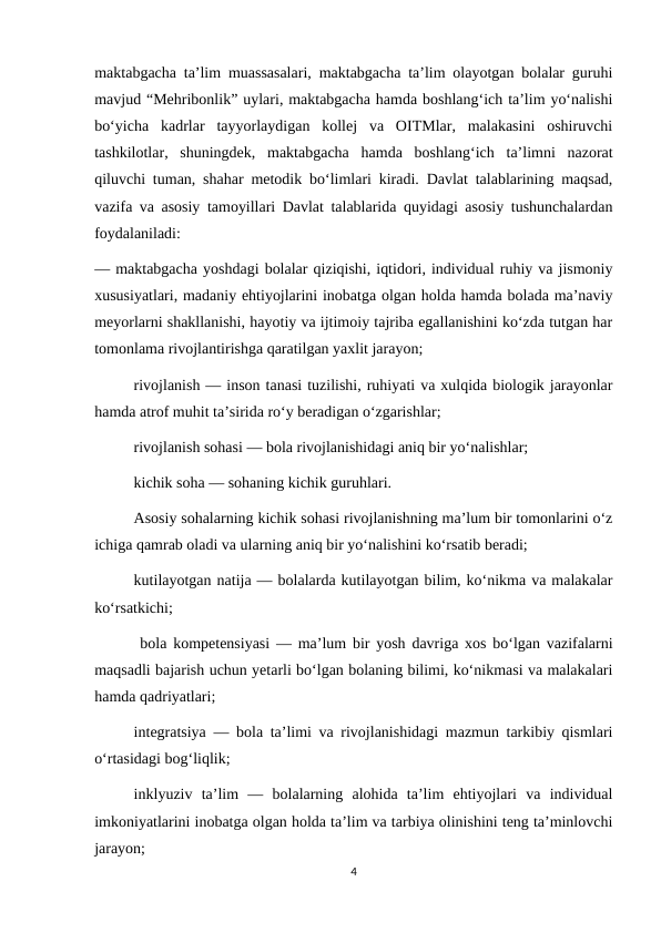 maktabgacha ta’lim muassasalari, maktabgacha ta’lim olayotgan bolalar guruhi
mavjud “Mehribonlik” uylari, maktabgacha hamda boshlang‘ich ta’lim yo‘nalishi
bo‘yicha  kadrlar  tayyorlaydigan  kollej  va  OITMlar,  malakasini  oshiruvchi
tashkilotlar,  shuningdek,  maktabgacha  hamda  boshlang‘ich  ta’limni  nazorat
qiluvchi tuman, shahar metodik bo‘limlari kiradi. Davlat talablarining maqsad,
vazifa va asosiy tamoyillari Davlat talablarida quyidagi asosiy tushunchalardan
foydalaniladi: 
— maktabgacha yoshdagi bolalar qiziqishi, iqtidori, individual ruhiy va jismoniy
xususiyatlari, madaniy ehtiyojlarini inobatga olgan holda hamda bolada ma’naviy
meyorlarni shakllanishi, hayotiy va ijtimoiy tajriba egallanishini ko‘zda tutgan har
tomonlama rivojlantirishga qaratilgan yaxlit jarayon; 
rivojlanish — inson tanasi tuzilishi, ruhiyati va xulqida biologik jarayonlar
hamda atrof muhit ta’sirida ro‘y beradigan o‘zgarishlar; 
rivojlanish sohasi — bola rivojlanishidagi aniq bir yo‘nalishlar; 
kichik soha — sohaning kichik guruhlari. 
Asosiy sohalarning kichik sohasi rivojlanishning ma’lum bir tomonlarini o‘z
ichiga qamrab oladi va ularning aniq bir yo‘nalishini ko‘rsatib beradi; 
kutilayotgan natija — bolalarda kutilayotgan bilim, ko‘nikma va malakalar
ko‘rsatkichi;
 bola kompetensiyasi — ma’lum bir yosh davriga xos bo‘lgan vazifalarni
maqsadli bajarish uchun yetarli bo‘lgan bolaning bilimi, ko‘nikmasi va malakalari
hamda qadriyatlari; 
integratsiya — bola ta’limi va rivojlanishidagi mazmun tarkibiy qismlari
o‘rtasidagi bog‘liqlik; 
inklyuziv  ta’lim  —  bolalarning  alohida  ta’lim  ehtiyojlari  va  individual
imkoniyatlarini inobatga olgan holda ta’lim va tarbiya olinishini teng ta’minlovchi
jarayon; 
4
