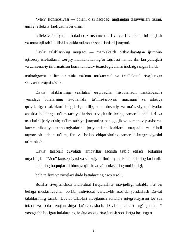 “Men” konsepsiyasi — bolani o‘zi haqidagi anglangan tasavvurlari tizimi,
uning refleksiv faoliyatini bir qismi; 
refleksiv faoliyat — bolada o‘z tushunchalari va xatti-harakatlarini anglash
va mustaqil tahlil qilishi asosida xulosalar shakllanishi jarayoni. 
Davlat  talablarining  maqsadi  —  mamlakatda  o‘tkazilayotgan  ijtimoiy-
iqtisodiy islohotlarni, xorijiy mamlakatlar ilg‘or tajribasi hamda ilm-fan yutuqlari
va zamonaviy informatsion kommunikativ texnologiyalarni inobatga olgan holda 
maktabgacha  ta’lim  tizimida  ma’nan  mukammal  va  intellektual  rivojlangan
shaxsni tarbiyalashdir. 
Davlat  talablarining  vazifalari  quyidagilar  hisoblanadi:  maktabgacha
yoshdagi  bolalarning  rivojlanishi,  ta’lim-tarbiyasi  mazmuni  va  sifatiga
qo‘yiladigan talablarni belgilash; milliy, umuminsoniy va ma’naviy qadriyatlar
asosida  bolalarga ta’lim-tarbiya berish, rivojlantirishning samarali shakllari  va
usullarini joriy etish; ta’lim-tarbiya jarayoniga pedagogik va zamonaviy axborot-
kommunikatsiya  texnologiyalarini  joriy  etish;  kadrlarni  maqsadli  va  sifatli
tayyorlash  uchun  ta’lim,  fan  va  ishlab  chiqarishning  samarali  integratsiyasini
ta’minlash. 
Davlat  talablari  quyidagi  tamoyillar  asosida  tatbiq  etiladi:  bolaning
noyobligi; “Men” konsepsiyasi va shaxsiy ta’limini yaratishda bolaning faol roli; 
bolaning huquqlarini himoya qilish va ta’minlashning muhimligi; 
bola ta’limi va rivojlanishida kattalarning asosiy roli; 
Bolalar rivojlanishida individual farqlanishlar mavjudligi sababli, har bir
bolaga moslashuvchan bo‘lib, individual variativlik asosida yondashish Davlat
talablarining tarkibi Davlat talablari rivojlanish sohalari integratsiyasini ko‘zda
tutadi  va  bola  rivojlanishiga  ko‘maklashadi.  Davlat  talablari  tug‘ilgandan  7
yoshgacha bo‘lgan bolalarning beshta asosiy rivojlanish sohalariga bo‘lingan. 
5
