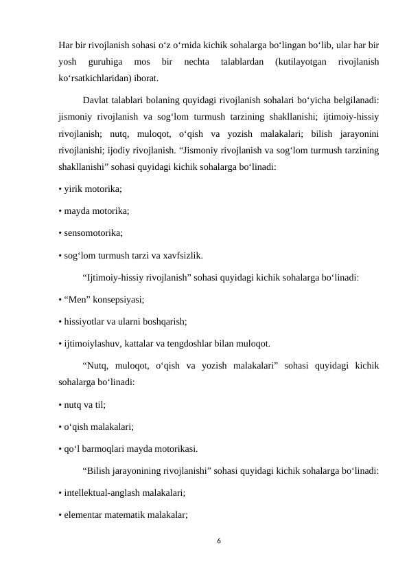 Har bir rivojlanish sohasi o‘z o‘rnida kichik sohalarga bo‘lingan bo‘lib, ular har bir
yosh  guruhiga  mos  bir  nechta  talablardan  (kutilayotgan  rivojlanish
ko‘rsatkichlaridan) iborat. 
Davlat talablari bolaning quyidagi rivojlanish sohalari bo‘yicha belgilanadi:
jismoniy rivojlanish va sog‘lom turmush tarzining shakllanishi; ijtimoiy-hissiy
rivojlanish;  nutq,  muloqot,  o‘qish  va  yozish  malakalari;  bilish  jarayonini
rivojlanishi; ijodiy rivojlanish. “Jismoniy rivojlanish va sog‘lom turmush tarzining
shakllanishi” sohasi quyidagi kichik sohalarga bo‘linadi: 
• yirik motorika; 
• mayda motorika; 
• sensomotorika; 
• sog‘lom turmush tarzi va xavfsizlik. 
“Ijtimoiy-hissiy rivojlanish” sohasi quyidagi kichik sohalarga bo‘linadi: 
• “Men” konsepsiyasi; 
• hissiyotlar va ularni boshqarish; 
• ijtimoiylashuv, kattalar va tengdoshlar bilan muloqot. 
“Nutq,  muloqot,  o‘qish  va  yozish  malakalari”  sohasi  quyidagi  kichik
sohalarga bo‘linadi: 
• nutq va til; 
• o‘qish malakalari; 
• qo‘l barmoqlari mayda motorikasi. 
“Bilish jarayonining rivojlanishi” sohasi quyidagi kichik sohalarga bo‘linadi:
• intellektual-anglash malakalari; 
• elementar matematik malakalar; 
6
