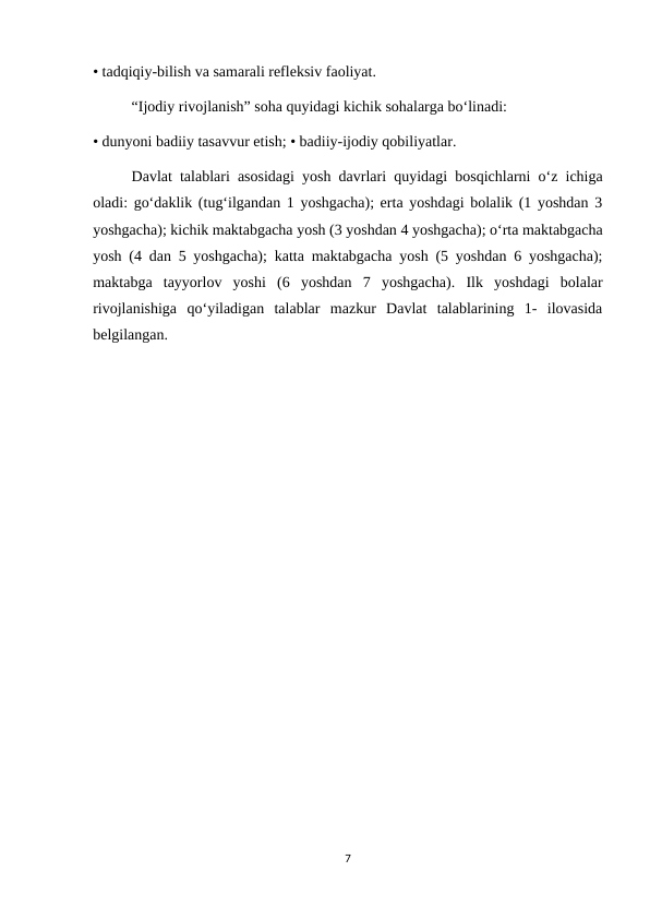 • tadqiqiy-bilish va samarali refleksiv faoliyat. 
“Ijodiy rivojlanish” soha quyidagi kichik sohalarga bo‘linadi: 
• dunyoni badiiy tasavvur etish; • badiiy-ijodiy qobiliyatlar. 
Davlat talablari asosidagi yosh davrlari quyidagi bosqichlarni o‘z ichiga
oladi: go‘daklik (tug‘ilgandan 1 yoshgacha); erta yoshdagi bolalik (1 yoshdan 3
yoshgacha); kichik maktabgacha yosh (3 yoshdan 4 yoshgacha); o‘rta maktabgacha
yosh (4 dan 5 yoshgacha); katta maktabgacha yosh (5 yoshdan 6 yoshgacha);
maktabga  tayyorlov  yoshi  (6  yoshdan  7  yoshgacha).  Ilk  yoshdagi  bolalar
rivojlanishiga  qo‘yiladigan  talablar  mazkur  Davlat  talablarining  1-  ilovasida
belgilangan. 
7
