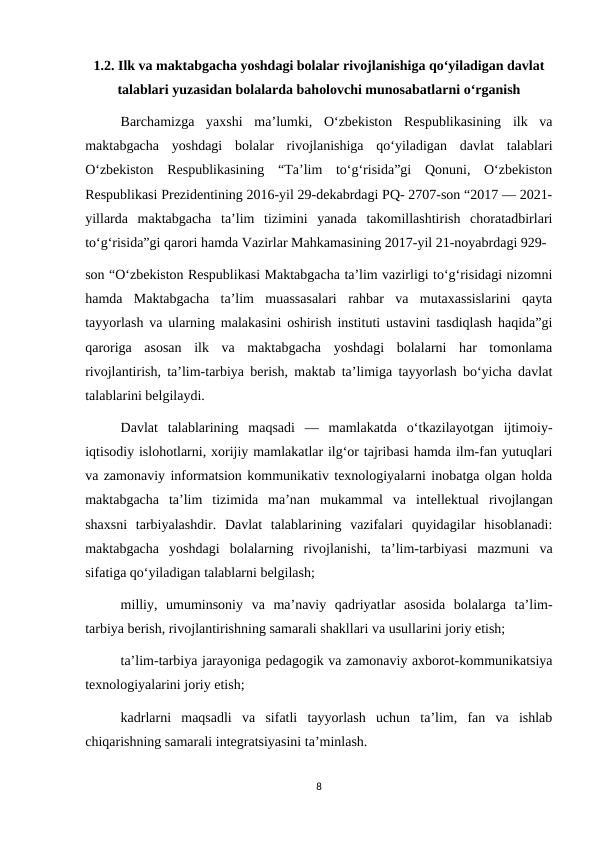 1.2. Ilk va maktabgacha yoshdagi bolalar rivojlanishiga qo‘yiladigan davlat
talablari yuzasidan bolalarda baholovchi munosabatlarni o‘rganish
Barchamizga  yaxshi  ma’lumki,  O‘zbekiston  Respublikasining  ilk  va
maktabgacha  yoshdagi  bolalar  rivojlanishiga  qo‘yiladigan  davlat  talablari
O‘zbekiston  Respublikasining  “Ta’lim  to‘g‘risida”gi  Qonuni,  O‘zbekiston
Respublikasi Prezidentining 2016-yil 29-dekabrdagi PQ- 2707-son “2017 — 2021-
yillarda  maktabgacha  ta’lim  tizimini  yanada  takomillashtirish  choratadbirlari
to‘g‘risida”gi qarori hamda Vazirlar Mahkamasining 2017-yil 21-noyabrdagi 929- 
son “O‘zbekiston Respublikasi Maktabgacha ta’lim vazirligi to‘g‘risidagi nizomni
hamda  Maktabgacha  ta’lim  muassasalari  rahbar  va  mutaxassislarini  qayta
tayyorlash va ularning malakasini oshirish instituti ustavini tasdiqlash haqida”gi
qaroriga  asosan  ilk  va  maktabgacha  yoshdagi  bolalarni  har  tomonlama
rivojlantirish, ta’lim-tarbiya berish, maktab ta’limiga tayyorlash bo‘yicha davlat
talablarini belgilaydi. 
Davlat  talablarining  maqsadi  —  mamlakatda  o‘tkazilayotgan  ijtimoiy-
iqtisodiy islohotlarni, xorijiy mamlakatlar ilg‘or tajribasi hamda ilm-fan yutuqlari
va zamonaviy informatsion kommunikativ texnologiyalarni inobatga olgan holda
maktabgacha  ta’lim  tizimida  ma’nan  mukammal  va  intellektual  rivojlangan
shaxsni  tarbiyalashdir.  Davlat  talablarining  vazifalari  quyidagilar  hisoblanadi:
maktabgacha  yoshdagi  bolalarning  rivojlanishi,  ta’lim-tarbiyasi  mazmuni  va
sifatiga qo‘yiladigan talablarni belgilash;
milliy,  umuminsoniy  va  ma’naviy  qadriyatlar  asosida  bolalarga  ta’lim-
tarbiya berish, rivojlantirishning samarali shakllari va usullarini joriy etish; 
ta’lim-tarbiya jarayoniga pedagogik va zamonaviy axborot-kommunikatsiya
texnologiyalarini joriy etish; 
kadrlarni  maqsadli  va  sifatli  tayyorlash  uchun  ta’lim,  fan  va  ishlab
chiqarishning samarali integratsiyasini ta’minlash. 
8
