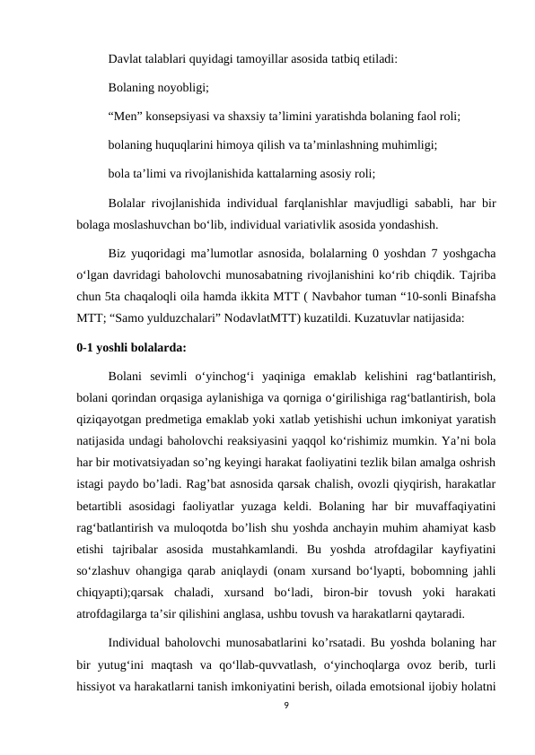 Davlat talablari quyidagi tamoyillar asosida tatbiq etiladi: 
Bolaning noyobligi; 
“Men” konsepsiyasi va shaxsiy ta’limini yaratishda bolaning faol roli; 
bolaning huquqlarini himoya qilish va ta’minlashning muhimligi; 
bola ta’limi va rivojlanishida kattalarning asosiy roli; 
Bolalar rivojlanishida individual farqlanishlar mavjudligi sababli, har bir
bolaga moslashuvchan bo‘lib, individual variativlik asosida yondashish. 
Biz yuqoridagi ma’lumotlar asnosida, bolalarning 0 yoshdan 7 yoshgacha
o‘lgan davridagi baholovchi munosabatning rivojlanishini ko‘rib chiqdik. Tajriba
chun 5ta chaqaloqli oila hamda ikkita MTT ( Navbahor tuman “10-sonli Binafsha
MTT; “Samo yulduzchalari” NodavlatMTT) kuzatildi. Kuzatuvlar natijasida: 
0-1 yoshli bolalarda: 
Bolani  sevimli  o‘yinchog‘i  yaqiniga  emaklab  kelishini  rag‘batlantirish,
bolani qorindan orqasiga aylanishiga va qorniga o‘girilishiga rag‘batlantirish, bola
qiziqayotgan predmetiga emaklab yoki xatlab yetishishi uchun imkoniyat yaratish
natijasida undagi baholovchi reaksiyasini yaqqol ko‘rishimiz mumkin. Ya’ni bola
har bir motivatsiyadan so’ng keyingi harakat faoliyatini tezlik bilan amalga oshrish
istagi paydo bo’ladi. Rag’bat asnosida qarsak chalish, ovozli qiyqirish, harakatlar
betartibli  asosidagi  faoliyatlar  yuzaga  keldi. Bolaning har  bir  muvaffaqiyatini
rag‘batlantirish va muloqotda bo’lish shu yoshda anchayin muhim ahamiyat kasb
etishi  tajribalar  asosida  mustahkamlandi.  Bu  yoshda  atrofdagilar  kayfiyatini
so‘zlashuv ohangiga qarab aniqlaydi (onam xursand bo‘lyapti, bobomning jahli
chiqyapti);qarsak  chaladi,  xursand  bo‘ladi,  biron-bir  tovush  yoki  harakati
atrofdagilarga ta’sir qilishini anglasa, ushbu tovush va harakatlarni qaytaradi. 
Individual baholovchi munosabatlarini ko’rsatadi. Bu yoshda bolaning har
bir  yutug‘ini  maqtash  va  qo‘llab-quvvatlash,  o‘yinchoqlarga  ovoz  berib,  turli
hissiyot va harakatlarni tanish imkoniyatini berish, oilada emotsional ijobiy holatni
9
