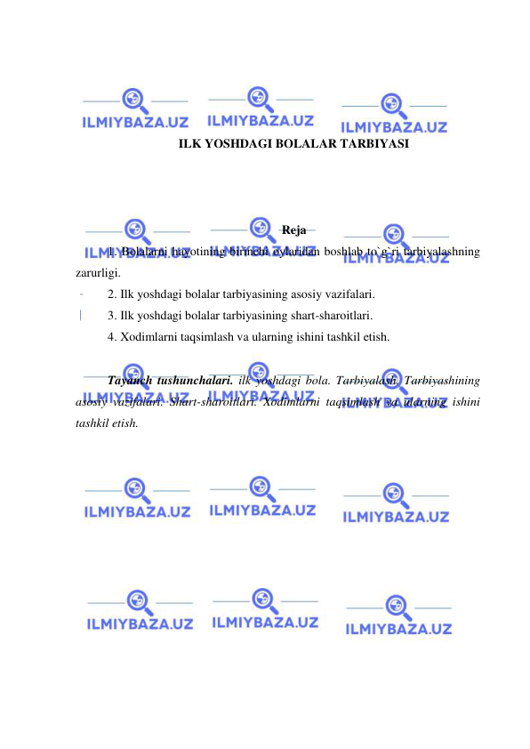  
 
 
 
 
 
ILK YOSHDAGI BOLALAR TARBIYASI 
 
 
 
Reja 
1. Bolalarni hayotining birinchi oylaridan boshlab to`g`ri tarbiyalashning 
zarurligi. 
2. Ilk yoshdagi bolalar tarbiyasining asosiy vazifalari. 
3. Ilk yoshdagi bolalar tarbiyasining shart-sharoitlari. 
4. Xodimlarni taqsimlash va ularning ishini tashkil etish. 
 
Tayanch tushunchalari. ilk yoshdagi bola. Tarbiyalash. Tarbiyashining 
asosiy vazifalari. Shart-sharoitlari. Xodimlarni taqsimlash va ularning ishini 
tashkil etish. 
 
 
 
 
 
 
 
 
 
 
 
 
